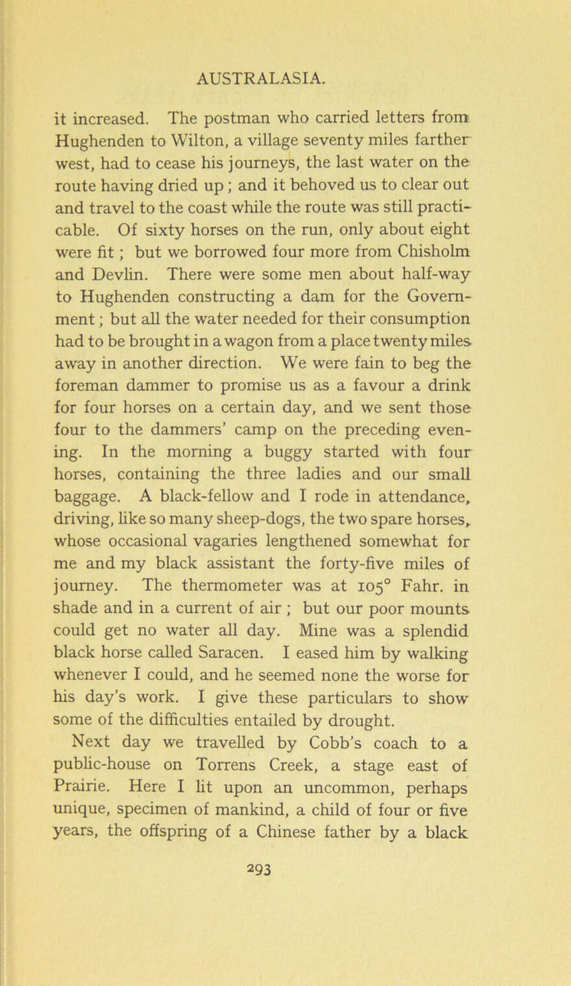 it increased. The postman who carried letters from Hughenden to Wilton, a village seventy miles farther west, had to cease his journeys, the last water on the route having dried up; and it behoved us to clear out and travel to the coast while the route was still practi- cable. Of sixty horses on the run, only about eight were fit; but we borrowed four more from Chisholm and Devlin. There were some men about half-way to Hughenden constructing a dam for the Govern- ment ; but all the water needed for their consumption had to be brought in a wagon from a place twenty miles away in another direction. We were fain to beg the foreman dammer to promise us as a favour a drink for four horses on a certain day, and we sent those four to the dammers’ camp on the preceding even- ing. In the morning a buggy started with four horses, containing the three ladies and our small baggage. A black-fellow and I rode in attendance, driving, like so many sheep-dogs, the two spare horses, whose occasional vagaries lengthened somewhat for me and my black assistant the forty-five miles of journey. The thermometer was at 105° Fahr. in shade and in a current of air; but our poor mounts could get no water all day. Mine was a splendid black horse called Saracen. I eased him by walking whenever I could, and he seemed none the worse for his day’s work. I give these particulars to show some of the difficulties entailed by drought. Next day we travelled by Cobb’s coach to a public-house on Torrens Creek, a stage east of Prairie. Here I lit upon an uncommon, perhaps unique, specimen of mankind, a child of four or five years, the offspring of a Chinese father by a black