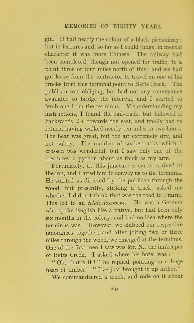 gin. It had nearly the colour of a black piccaninny ; but in features and, so far as I could judge, in mental character it was more Chinese. The railway had been completed, though not opened for traffic, to a point three or four miles north of this; and we had got leave from the contractor to travel on one of his trucks from this terminal point to Betts Creek. The publican was obliging, but had not any conveyance available to bridge the interval, and I started to fetch one from the terminus. Misunderstanding my instructions, I found the rail-track, but followed it backwards, i.e. towards the east, and finally had to return, having walked nearly ten miles in two hours. The heat was great, but the air extremely dry, and not sultry. The number of snake-tracks which I ■crossed was wonderful, but I saw only one of the creatures, a python about as thick as my arm. Fortunately, at this juncture a carter arrived at the inn, and I hired him to convey us to the terminus. He started as directed by the publican through the wood, but presently, striking a track, asked me whether I did not think that was the road to Prairie. This led to an eclaircissement. He was a German who spoke English like a native, but had been only six months in the colony, and had no idea where the terminus was. However, we clubbed our respective ignorances together, and after jolting two or three miles through the wood, we emerged at the terminus. One of the first men I saw was Mr. N., the innkeeper of Betts Creek. I asked where his hotel was ? “ Oh, that’s it ! ” he replied, pointing to a huge heap of timber.  I’ve just brought it up hither.” We commandeered a truck, and rode on it about