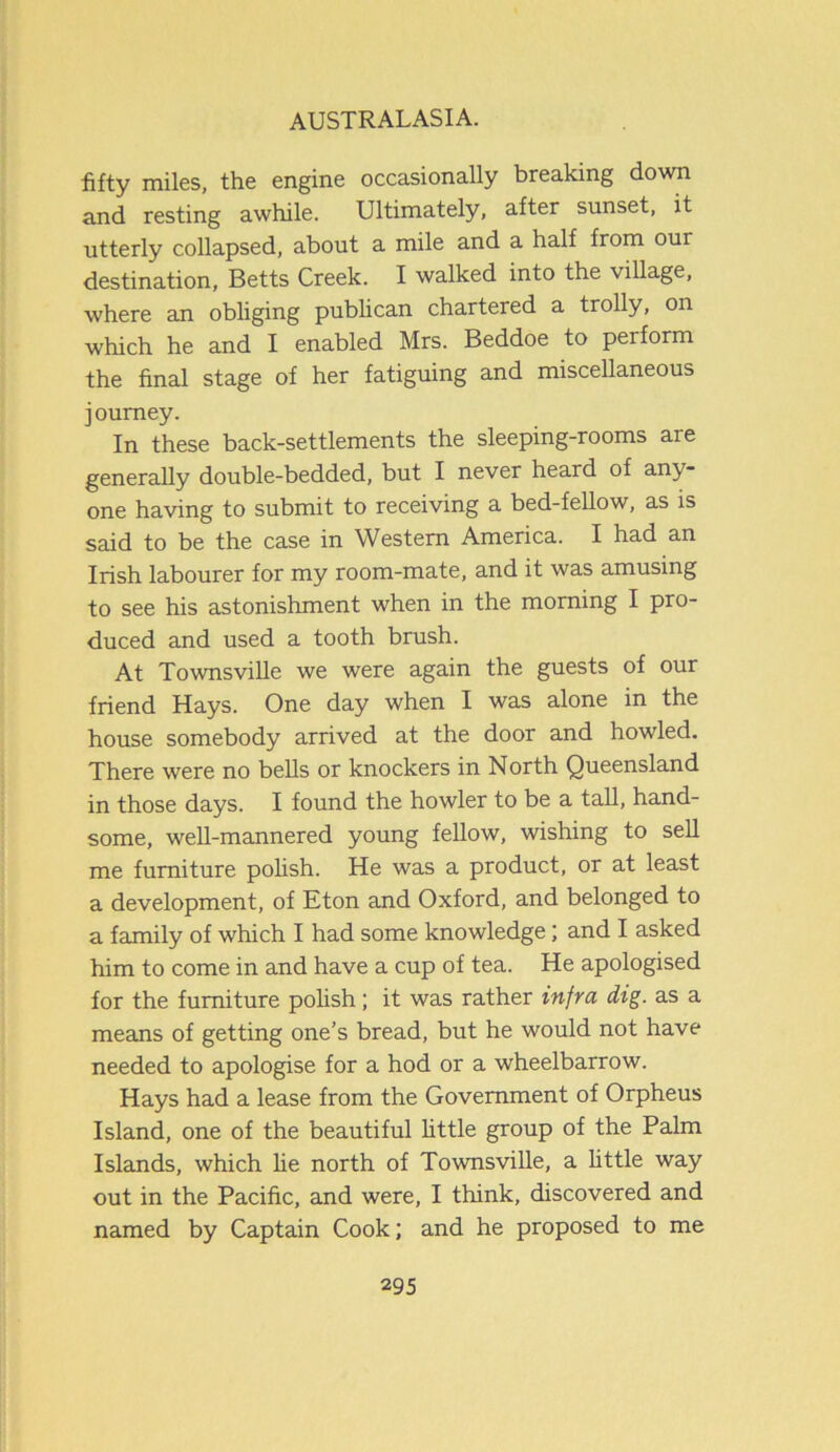fifty miles, the engine occasionally breaking down and resting awhile. Ultimately, after sunset, it utterly collapsed, about a mile and a half from our destination, Betts Creek. I walked into the village, where an obliging publican chartered a trolly, on which he and I enabled Mrs. Beddoe to perform the final stage of her fatiguing and miscellaneous journey. In these back-settlements the sleeping-rooms are generally double-bedded, but I never heard of any- one having to submit to receiving a bed-fellow, as is said to be the case in Western America. I had an Irish labourer for my room-mate, and it was amusing to see his astonishment when in the morning I pro- duced and used a tooth brush. At Townsville we were again the guests of our friend Hays. One day when I was alone in the house somebody arrived at the door and howled. There were no bells or knockers in North Queensland in those days. I found the howler to be a tall, hand- some, well-mannered young fellow, wishing to sell me furniture polish. He was a product, or at least a development, of Eton and Oxford, and belonged to a family of which I had some knowledge; and I asked him to come in and have a cup of tea. He apologised for the furniture polish; it was rather infra dig. as a means of getting one’s bread, but he would not have needed to apologise for a hod or a wheelbarrow. Hays had a lease from the Government of Orpheus Island, one of the beautiful little group of the Palm Islands, which he north of Townsville, a little way out in the Pacific, and were, I think, discovered and named by Captain Cook; and he proposed to me