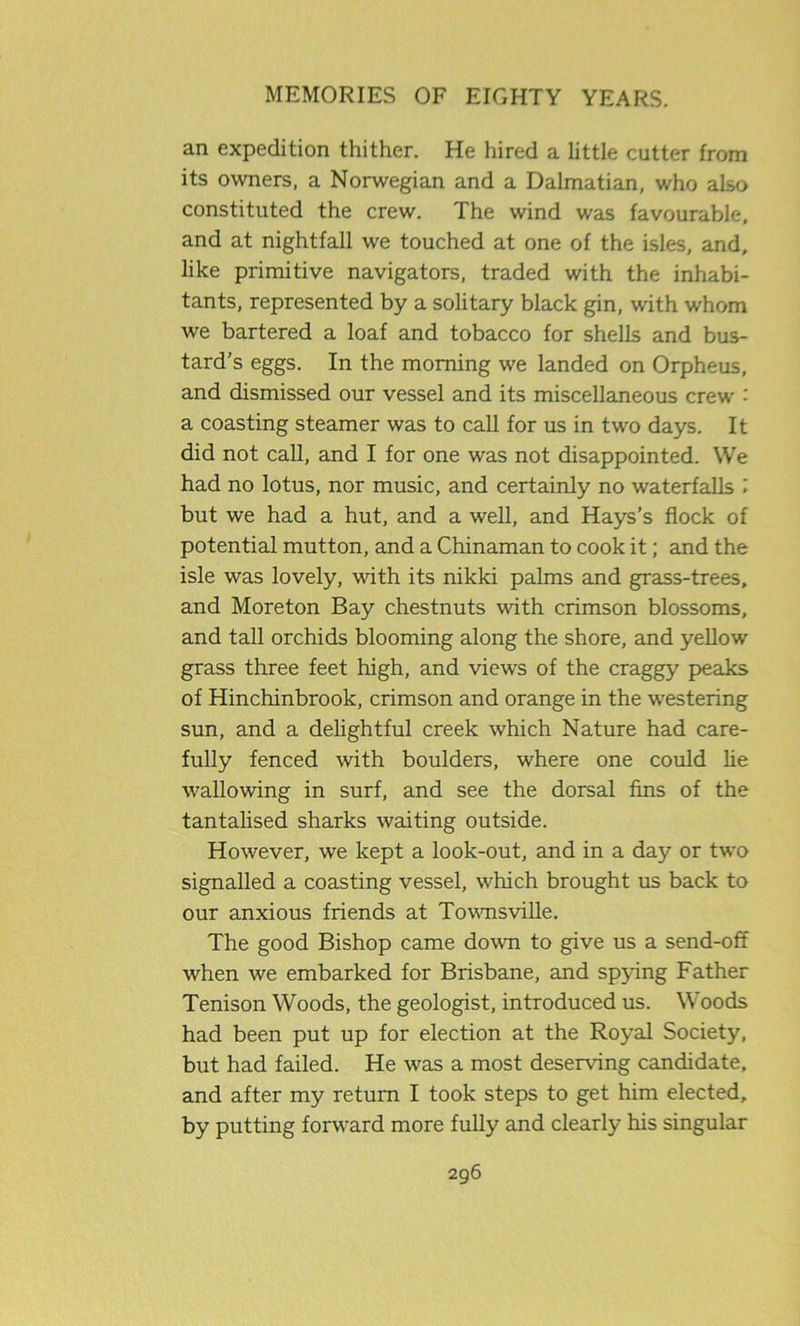 an expedition thither. He hired a little cutter from its owners, a Norwegian and a Dalmatian, who also constituted the crew. The wind was favourable, and at nightfall we touched at one of the isles, and, like primitive navigators, traded with the inhabi- tants, represented by a solitary black gin, with whom we bartered a loaf and tobacco for shells and bus- tard’s eggs. In the morning we landed on Orpheus, and dismissed our vessel and its miscellaneous crew •' a coasting steamer was to call for us in two days. It did not call, and I for one was not disappointed. We had no lotus, nor music, and certainly no waterfalls l but we had a hut, and a well, and Hays's flock of potential mutton, and a Chinaman to cook it; and the isle was lovely, with its nikki palms and grass-trees, and Moreton Bay chestnuts with crimson blossoms, and tall orchids blooming along the shore, and yellow grass three feet high, and views of the craggy peaks of Hinchinbrook, crimson and orange in the westering sun, and a delightful creek which Nature had care- fully fenced with boulders, where one could he wallowing in surf, and see the dorsal fins of the tantalised sharks waiting outside. However, we kept a look-out, and in a day or two signalled a coasting vessel, which brought us back to our anxious friends at Townsville. The good Bishop came down to give us a send-off when we embarked for Brisbane, and spying Father Tenison Woods, the geologist, introduced us. Woods had been put up for election at the Royal Society, but had failed. He was a most deserving candidate, and after my return I took steps to get him elected, by putting forward more fully and clearly his singular