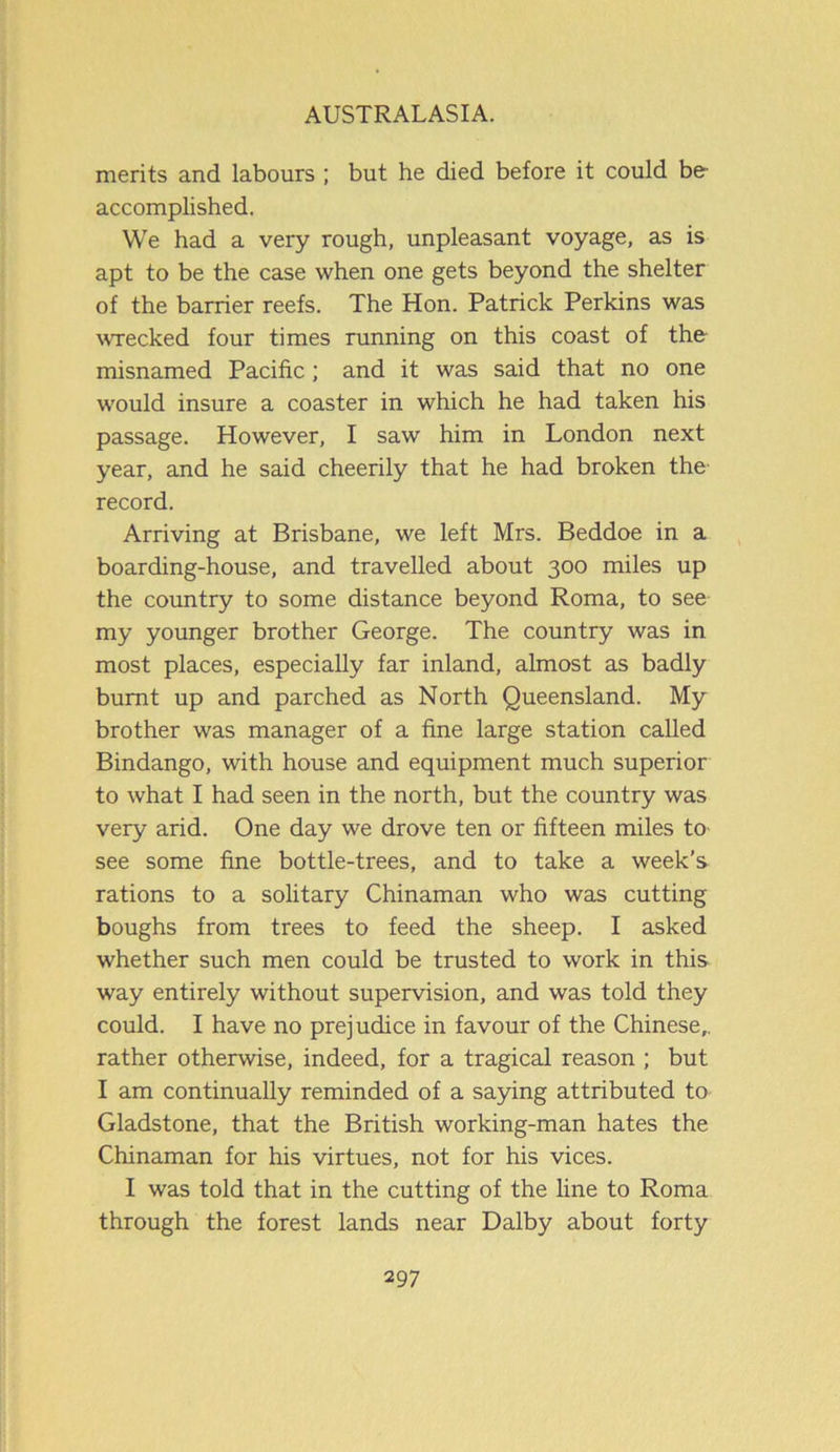 merits and labours ; but he died before it could be- accomplished. We had a very rough, unpleasant voyage, as is apt to be the case when one gets beyond the shelter of the barrier reefs. The Hon. Patrick Perkins was wrecked four times running on this coast of the misnamed Pacific; and it was said that no one would insure a coaster in which he had taken his passage. However, I saw him in London next year, and he said cheerily that he had broken the record. Arriving at Brisbane, we left Mrs. Beddoe in a boarding-house, and travelled about 300 miles up the country to some distance beyond Roma, to see my younger brother George. The country was in most places, especially far inland, almost as badly burnt up and parched as North Queensland. My brother was manager of a fine large station called Bindango, with house and equipment much superior to what I had seen in the north, but the country was very arid. One day we drove ten or fifteen miles to see some fine bottle-trees, and to take a week’s rations to a solitary Chinaman who was cutting boughs from trees to feed the sheep. I asked whether such men could be trusted to work in this way entirely without supervision, and was told they could. I have no prejudice in favour of the Chinese,, rather otherwise, indeed, for a tragical reason ; but I am continually reminded of a saying attributed to Gladstone, that the British working-man hates the Chinaman for his virtues, not for his vices. I was told that in the cutting of the line to Roma through the forest lands near Dalby about forty