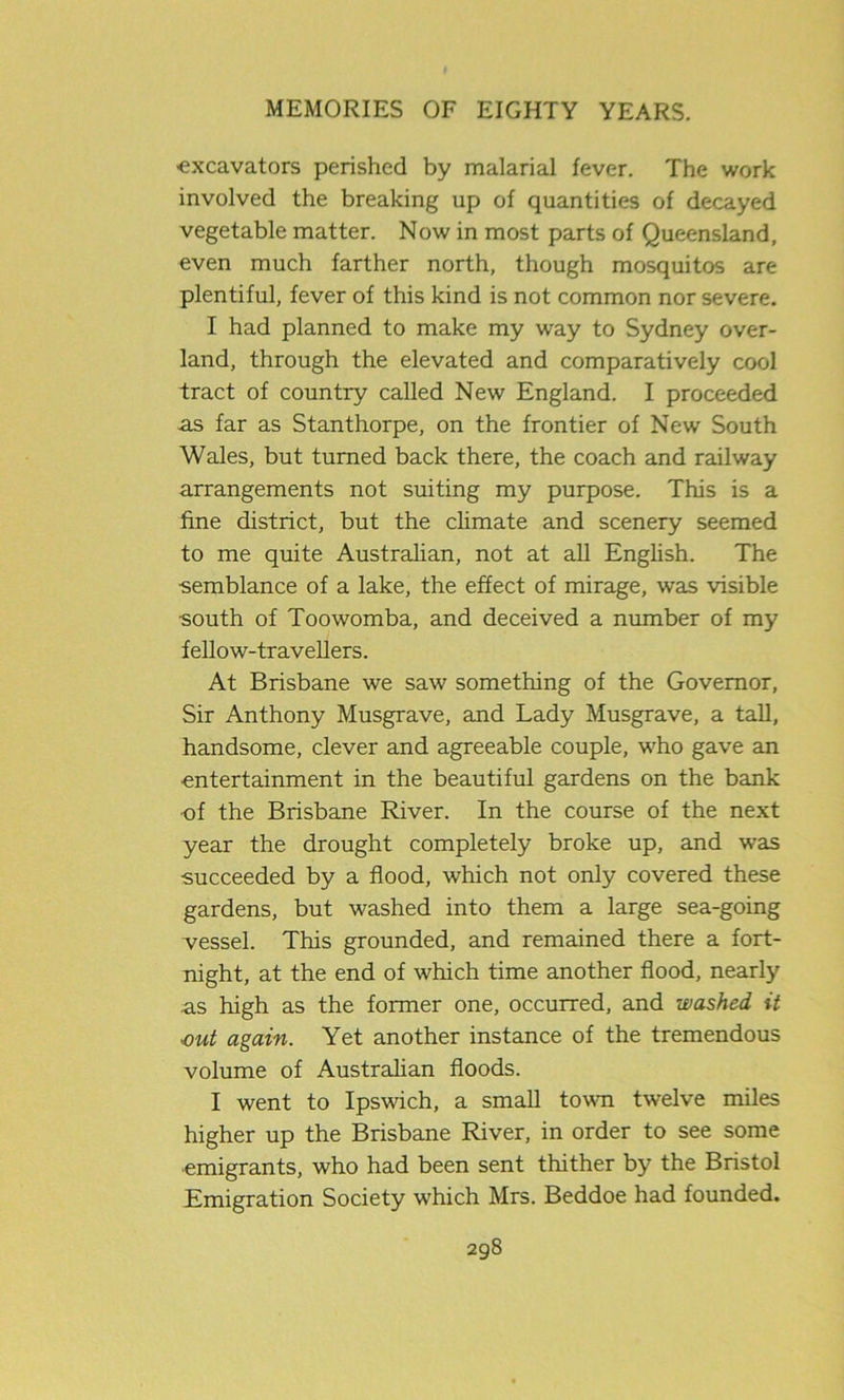 •excavators perished by malarial fever. The work involved the breaking up of quantities of decayed vegetable matter. Now in most parts of Queensland, even much farther north, though mosquitos are plentiful, fever of this kind is not common nor severe. I had planned to make my way to Sydney over- land, through the elevated and comparatively cool tract of country called New England. I proceeded as far as Stanthorpe, on the frontier of New South Wales, but turned back there, the coach and railway arrangements not suiting my purpose. This is a fine district, but the climate and scenery seemed to me quite Australian, not at all English. The semblance of a lake, the effect of mirage, was visible south of Toowomba, and deceived a number of my fellow-travellers. At Brisbane we saw something of the Governor, Sir Anthony Musgrave, and Lady Musgrave, a tall, handsome, clever and agreeable couple, who gave an entertainment in the beautiful gardens on the bank of the Brisbane River. In the course of the next year the drought completely broke up, and was succeeded by a flood, which not only covered these gardens, but washed into them a large sea-going vessel. This grounded, and remained there a fort- night, at the end of which time another flood, nearly .as high as the former one, occurred, and washed it out again. Yet another instance of the tremendous volume of Australian floods. I went to Ipswich, a small town twelve miles higher up the Brisbane River, in order to see some •emigrants, who had been sent thither by the Bristol Emigration Society which Mrs. Beddoe had founded.