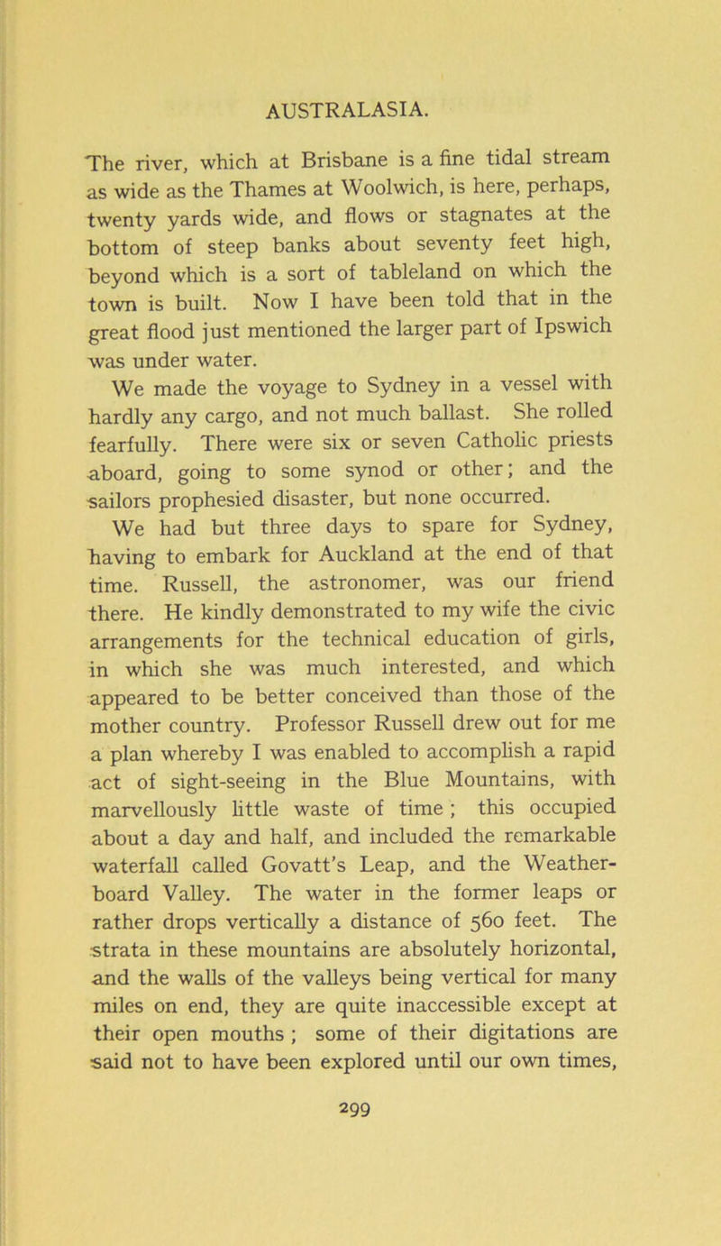 The river, which at Brisbane is a fine tidal stream as wide as the Thames at Woolwich, is here, perhaps, twenty yards wide, and flows or stagnates at the bottom of steep banks about seventy feet high, beyond which is a sort of tableland on which the town is built. Now I have been told that in the great flood just mentioned the larger part of Ipswich was under water. We made the voyage to Sydney in a vessel with hardly any cargo, and not much ballast. She rolled fearfully. There were six or seven Catholic priests aboard, going to some synod or other; and the sailors prophesied disaster, but none occurred. We had but three days to spare for Sydney, having to embark for Auckland at the end of that time. Russell, the astronomer, was our friend there. He kindly demonstrated to my wife the civic arrangements for the technical education of girls, in which she was much interested, and which appeared to be better conceived than those of the mother country. Professor Russell drew out for me a plan whereby I was enabled to accomplish a rapid act of sight-seeing in the Blue Mountains, with marvellously little waste of time ; this occupied about a day and half, and included the remarkable waterfall called Govatt’s Leap, and the Weather- board Valley. The water in the former leaps or rather drops vertically a distance of 560 feet. The strata in these mountains are absolutely horizontal, and the walls of the valleys being vertical for many miles on end, they are quite inaccessible except at their open mouths ; some of their digitations are said not to have been explored until our own times,