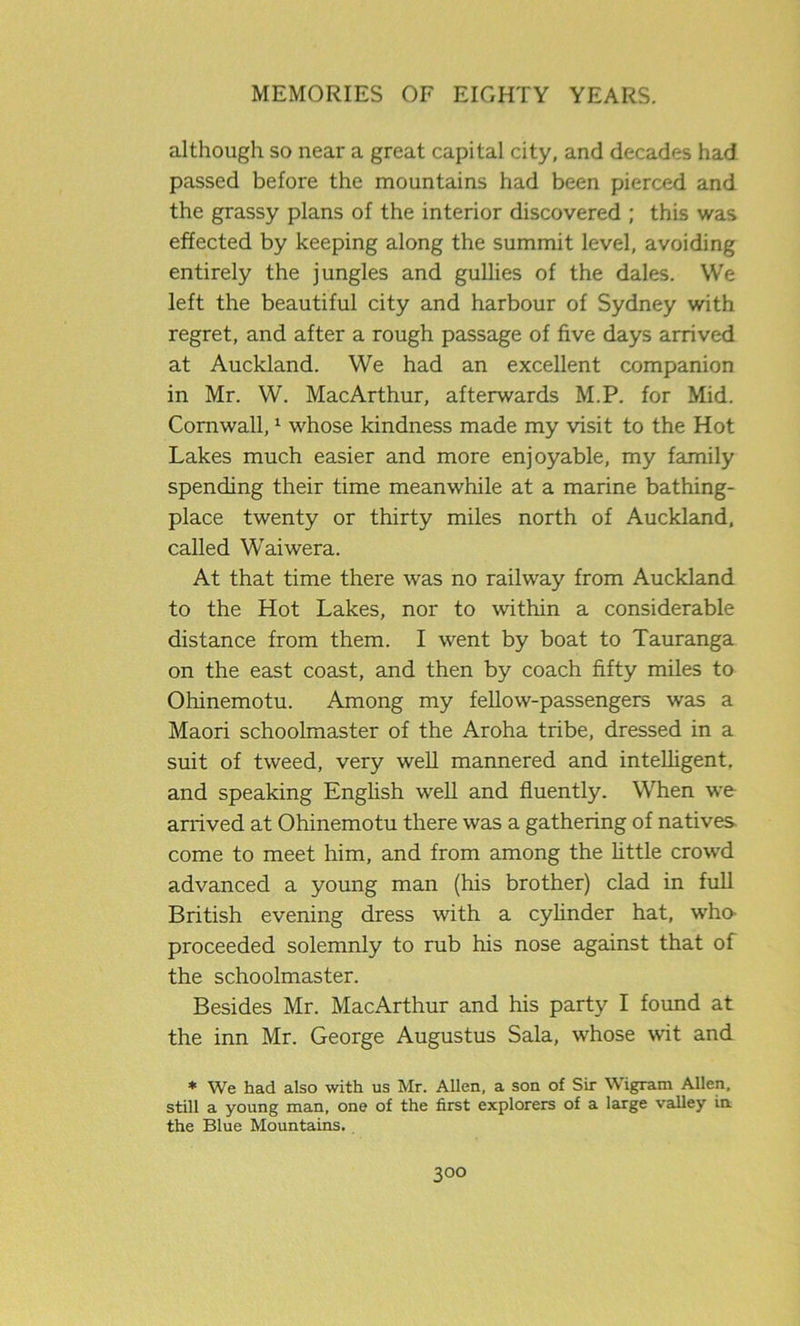 although so near a great capital city, and decades had passed before the mountains had been pierced and the grassy plans of the interior discovered ; this was effected by keeping along the summit level, avoiding entirely the jungles and gullies of the dales. We left the beautiful city and harbour of Sydney with regret, and after a rough passage of five days arrived at Auckland. We had an excellent companion in Mr. W. MacArthur, afterwards M.P. for Mid. Cornwall,1 whose kindness made my visit to the Hot Lakes much easier and more enjoyable, my family spending their time meanwhile at a marine bathing- place twenty or thirty miles north of Auckland, called Waiwera. At that time there was no railway from Auckland to the Hot Lakes, nor to within a considerable distance from them. I went by boat to Tauranga on the east coast, and then by coach fifty miles to Ohinemotu. Among my fellow-passengers was a Maori schoolmaster of the Aroha tribe, dressed in a suit of tweed, very well mannered and intelligent, and speaking English well and fluently. When we arrived at Ohinemotu there was a gathering of natives come to meet him, and from among the little crowd advanced a young man (his brother) clad in full British evening dress with a cylinder hat, who- proceeded solemnly to rub his nose against that of the schoolmaster. Besides Mr. MacArthur and his party I found at the inn Mr. George Augustus Sala, whose wit and * We had also with us Mr. Allen, a son of Sir Wigram Allen, still a young man, one of the first explorers of a large valley in the Blue Mountains,