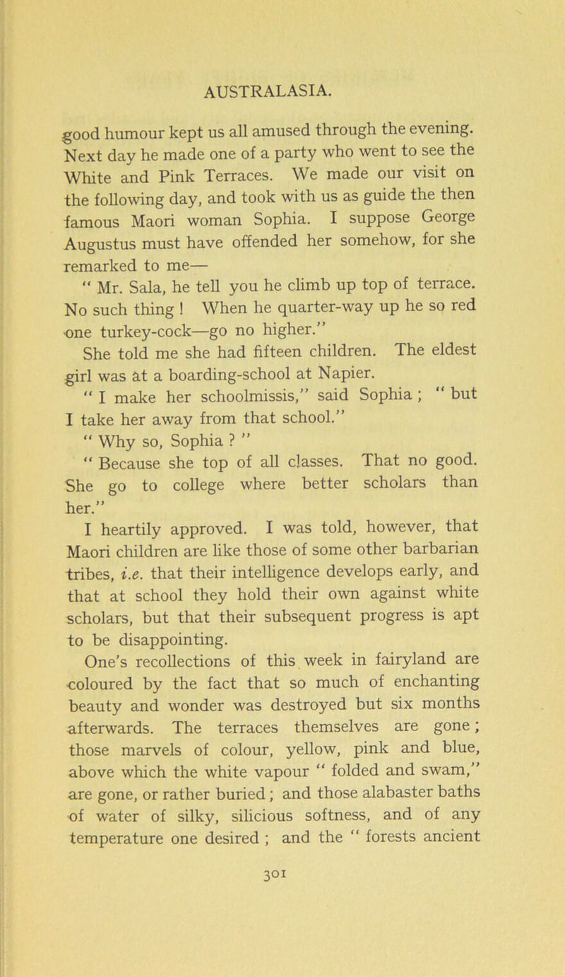 good humour kept us all amused through the evening. Next day he made one of a party who went to see the White and Pink Terraces. We made our visit on the following day, and took with us as guide the then famous Maori woman Sophia. I suppose George Augustus must have offended her somehow, for she remarked to me— “ Mr. Sala, he tell you he climb up top of terrace. No such thing ! When he quarter-way up he so red ■one turkey-cock—go no higher.” She told me she had fifteen children. The eldest girl was at a boarding-school at Napier. “ I make her schoolmissis,” said Sophia ; “ but I take her away from that school.” “ Why so, Sophia ? ” “ Because she top of all classes. That no good. She go to college where better scholars than her.” I heartily approved. I was told, however, that Maori children are like those of some other barbarian tribes, i.e. that their intelligence develops early, and that at school they hold their own against white scholars, but that their subsequent progress is apt to be disappointing. One’s recollections of this week in fairyland are •coloured by the fact that so much of enchanting beauty and wonder was destroyed but six months afterwards. The terraces themselves are gone; those marvels of colour, yellow, pink and blue, above which the white vapour “ folded and swam,” are gone, or rather buried; and those alabaster baths of water of silky, silicious softness, and of any temperature one desired ; and the “ forests ancient