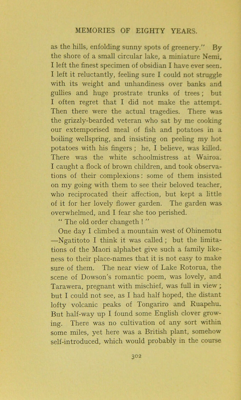as the hills, enfolding sunny spots of greenery.” By the shore of a small circular lake, a miniature Nemi, I left the finest specimen of obsidian I have ever seen. I left it reluctantly, feeling sure I could not struggle with its weight and unhandiness over banks and gullies and huge prostrate trunks of trees; but I often regret that I did not make the attempt. Then there were the actual tragedies. There was the grizzly-bearded veteran who sat by me cooking our extemporised meal of fish and potatoes in a boiling wellspring, and insisting on peeling my hot potatoes with his fingers ; he, I believe, was killed. There was the white schoolmistress at Wairoa. I caught a flock of brown children, and took observa- tions of their complexions: some of them insisted on my going with them to see their beloved teacher, who reciprocated their affection, but kept a little of it for her lovely flower garden. The garden was overwhelmed, and I fear she too perished. “ The old order changeth ! ” One day I climbed a mountain west of Ohinemotu —Ngatitoto I think it was called ; but the limita- tions of the Maori alphabet give such a family like- ness to their place-names that it is not easy to make sure of them. The near view of Lake Rotorua, the scene of Dowson’s romantic poem, was lovely, and Tarawera, pregnant with mischief, was full in view ; but I could not see, as I had half hoped, the distant lofty volcanic peaks of Tongariro and Ruapehu. But half-way up I found some English clover grow- ing. There was no cultivation of any sort within some miles, yet here was a British plant, somehow self-introduced, which would probably in the course