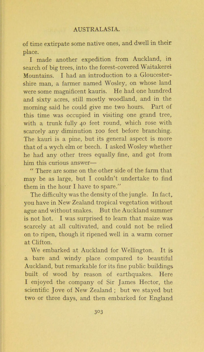 of time extirpate some native ones, and dwell in their place. I made another expedition from Auckland, in search of big trees, into the forest-covered Waitakerei Mountains. I had an introduction to a Gloucester- shire man, a farmer named Wosley, on whose land were some magnificent kauris. He had one hundred and sixty acres, still mostly woodland, and in the morning said he could give me two hours. Part of this time was occupied in visiting one grand tree, with a trunk fully 40 feet round, which rose with scarcely any diminution 100 feet before branching. The kauri is a pine, but its general aspect is more that of a wych elm or beech. I asked Wosley whether he had any other trees equally fine, and got from him this curious answer— “ There are some on the other side of the farm that may be as large, but I couldn’t undertake to find them in the hour I have to spare.” The difficulty was the density of the j ungle. In fact, you have in New Zealand tropical vegetation without ague and without snakes. But the Auckland summer is not hot. I was surprised to learn that maize was scarcely at all cultivated, and could not be relied on to ripen, though it ripened well in a warm corner at Clifton. We embarked at Auckland for Wellington. It is a bare and windy place compared to beautiful Auckland, but remarkable for its fine public buildings built of wood by reason of earthquakes. Here I enjoyed the company of Sir James Hector, the scientific Jove of New Zealand ; but we stayed but two or three days, and then embarked for England 3°3