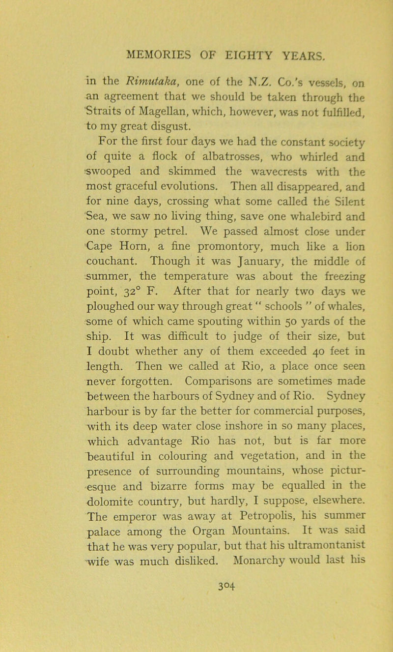 in the Rimutaka, one of the N.Z. Co.'s vessels, on an agreement that we should be taken through the Straits of Magellan, which, however, was not fulfilled, to my great disgust. For the first four days we had the constant society of quite a flock of albatrosses, who whirled and swooped and skimmed the wavecrests with the most graceful evolutions. Then all disappeared, and for nine days, crossing what some called the Silent Sea, we saw no living thing, save one whalebird and one stormy petrel. We passed almost close under Cape Horn, a fine promontory, much like a lion couchant. Though it was January, the middle of summer, the temperature was about the freezing point, 320 F. After that for nearly two days we ploughed our way through great “ schools ” of whales, some of which came spouting within 50 yards of the ship. It was difficult to judge of their size, but I doubt whether any of them exceeded 40 feet in length. Then we called at Rio, a place once seen never forgotten. Comparisons are sometimes made between the harbours of Sydney and of Rio. Sydney harbour is by far the better for commercial purposes, with its deep water close inshore in so many places, which advantage Rio has not, but is far more beautiful in colouring and vegetation, and in the presence of surrounding mountains, whose pictur- esque and bizarre forms may be equalled in the dolomite country, but hardly, I suppose, elsewhere. The emperor was away at Petropolis, his summer palace among the Organ Mountains. It was said that he was very popular, but that his ultramontanist wife was much disliked. Monarchy would last his