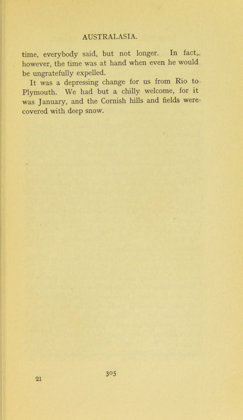 time, everybody said, but not longer. In fact,™ however, the time was at hand when even he would be ungratefully expelled. It was a depressing change for us from Rio to Plymouth. We had but a chilly welcome, for it was January, and the Cornish hills and fields were- covered with deep snow. 21