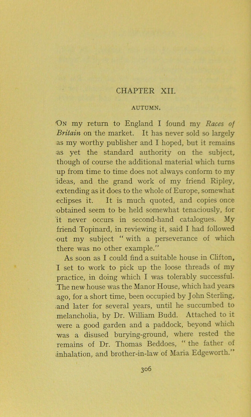 CHAPTER XII. AUTUMN. On my return to England I found my Races of Britain on the market. It has never sold so largely as my worthy publisher and I hoped, but it remains as yet the standard authority on the subject, though of course the additional material which turns up from time to time does not always conform to my ideas, and the grand work of my friend Ripley, extending as it does to the whole of Europe, somewhat eclipses it. It is much quoted, and copies once obtained seem to be held somewhat tenaciously, for it never occurs in second-hand catalogues. My friend Topinard, in reviewing it, said I had followed out my subject “ with a perseverance of which there was no other example.” As soon as I could find a suitable house in Clifton, I set to work to pick up the loose threads of my practice, in doing which I was tolerably successful- The new house was the Manor House, which had years ago, for a short time, been occupied by John Sterling, and later for several years, until he succumbed to melancholia, by Dr. William Budd. Attached to it were a good garden and a paddock, beyond which was a disused burying-ground, where rested the remains of Dr. Thomas Beddoes, “ the father of ■inhalation, and brother-in-law of Maria Edgeworth.”