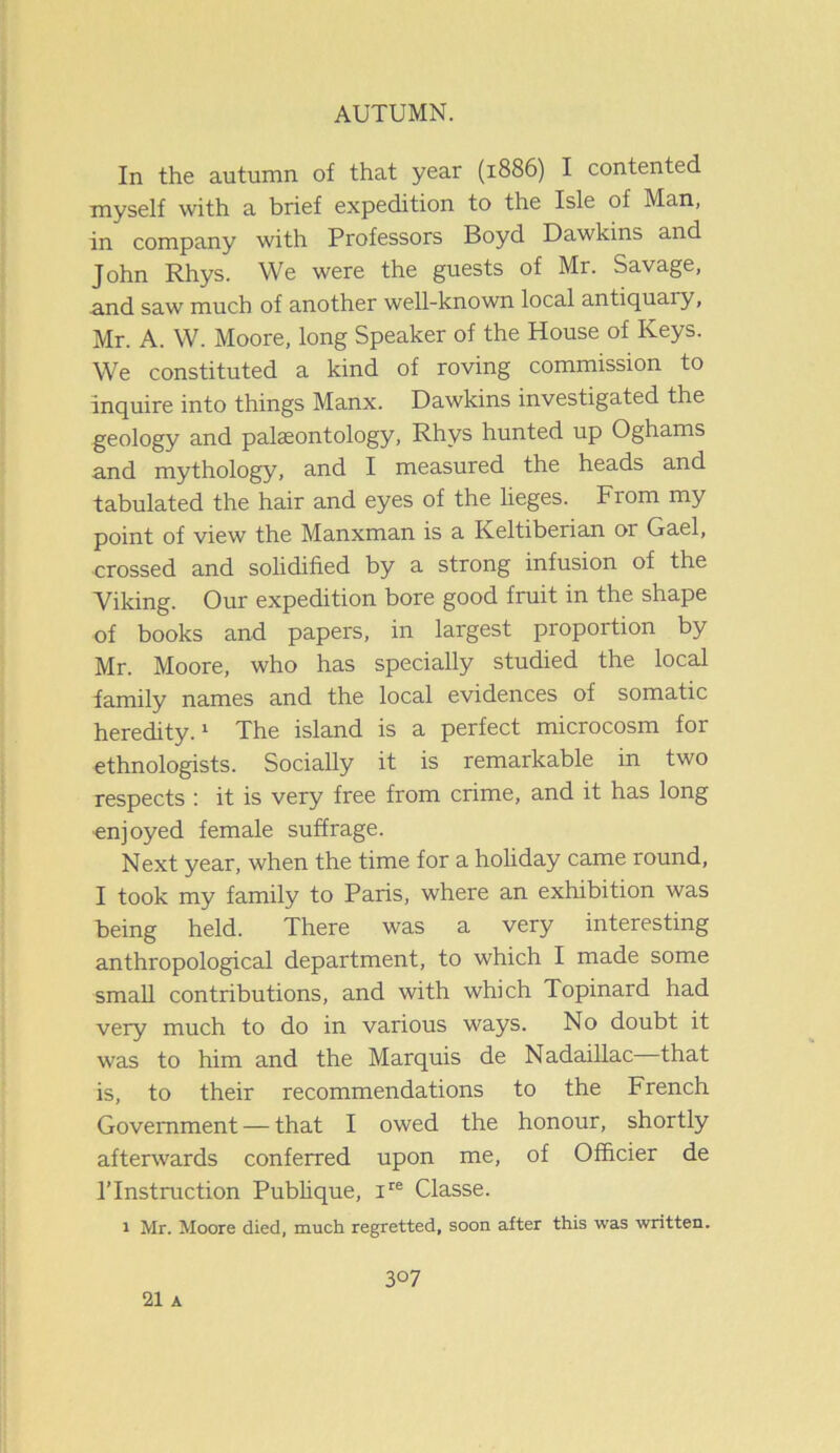 In the autumn of that year (1886) I contented myself with a brief expedition to the Isle of Man, in company with Professors Boyd Dawkins and John Rhys. We were the guests of Mr. Savage, and saw much of another well-known local antiquaiy, Mr. A. W. Moore, long Speaker of the House of Keys. We constituted a kind of roving commission to inquire into things Manx. Dawkins investigated the geology and palaeontology, Rhys hunted up Oghams and mythology, and I measured the heads and tabulated the hair and eyes of the lieges. From my point of view the Manxman is a Keltiberian or Gael, crossed and solidified by a strong infusion of the Viking. Our expedition bore good fruit in the shape of books and papers, in largest proportion by Mr. Moore, who has specially studied the local family names and the local evidences of somatic heredity.1 The island is a perfect microcosm for ethnologists. Socially it is remarkable in two respects : it is very free from crime, and it has long ■enjoyed female suffrage. Next year, when the time for a holiday came round, I took my family to Paris, where an exhibition was being held. There was a very interesting anthropological department, to which I made some small contributions, and with which Topinard had very much to do in various ways. No doubt it was to him and the Marquis de Nadaillac that is, to their recommendations to the French Government — that I owed the honour, shortly afterwards conferred upon me, of Officier de l’lnstruction Publique, ire Classe. 1 Mr. Moore died, much regretted, soon after this was written. 3°7 21 A