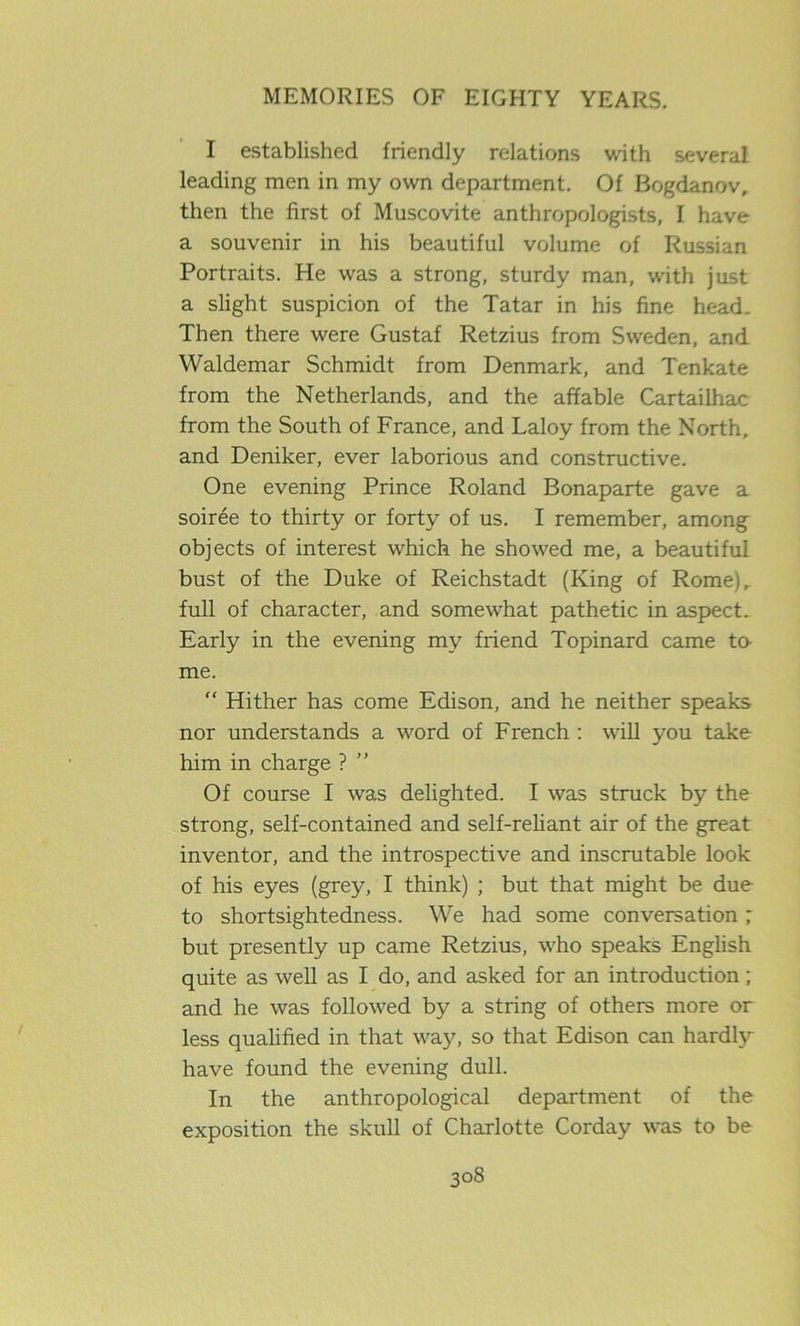 I established friendly relations with several leading men in my own department. Of Bogdanov, then the first of Muscovite anthropologists, I have a souvenir in his beautiful volume of Russian Portraits. He was a strong, sturdy man, with just a slight suspicion of the Tatar in his fine head. Then there were Gustaf Retzius from Sweden, and Waldemar Schmidt from Denmark, and Tenkate from the Netherlands, and the affable Cartailhac from the South of France, and Laloy from the North, and Deniker, ever laborious and constructive. One evening Prince Roland Bonaparte gave a soiree to thirty or forty of us. I remember, among objects of interest which he showed me, a beautiful bust of the Duke of Reichstadt (King of Rome), full of character, and somewhat pathetic in aspect. Early in the evening my friend Topinard came to- me. “ Hither has come Edison, and he neither speaks nor understands a word of French : will you take him in charge ? ” Of course I was delighted. I was struck by the strong, self-contained and self-reliant air of the great inventor, and the introspective and inscrutable look of his eyes (grey, I think) ; but that might be due to shortsightedness. We had some conversation ; but presently up came Retzius, who speaks English quite as well as I do, and asked for an introduction; and he was followed by a string of others more or less qualified in that way, so that Edison can hardly have found the evening dull. In the anthropological department of the exposition the skull of Charlotte Corday was to be