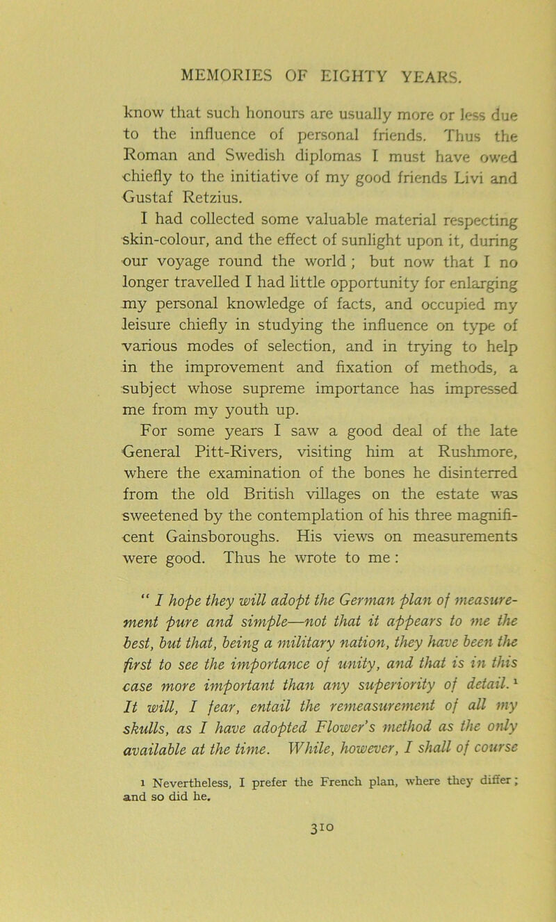 know that such honours are usually more or less due to the influence of personal friends. Thus the Roman and Swedish diplomas I must have owed chiefly to the initiative of my good friends Livi and Gustaf Retzius. I had collected some valuable material respecting skin-colour, and the effect of sunlight upon it, during our voyage round the world ; but now that I no longer travelled I had little opportunity for enlarging my personal knowledge of facts, and occupied my leisure chiefly in studying the influence on type of various modes of selection, and in trying to help in the improvement and fixation of methods, a subject whose supreme importance has impressed me from my youth up. For some years I saw a good deal of the late General Pitt-Rivers, visiting him at Rushmore, where the examination of the bones he disinterred from the old British villages on the estate was sweetened by the contemplation of his three magnifi- cent Gainsboroughs. His views on measurements were good. Thus he wrote to me : “ I hope they will adopt the German plan of measure- ment pure and simple—not that it appears to me the best, but that, being a military nation, they have been the first to see the importance of unity, and that is in this case more important than any superiority of detail.1 It will, I fear, entail the remeasurement of all my skulls, as I have adopted Flower’s method as the only available at the time. While, however, I shall of course i Nevertheless, I prefer the French plan, where they differ; and so did he.