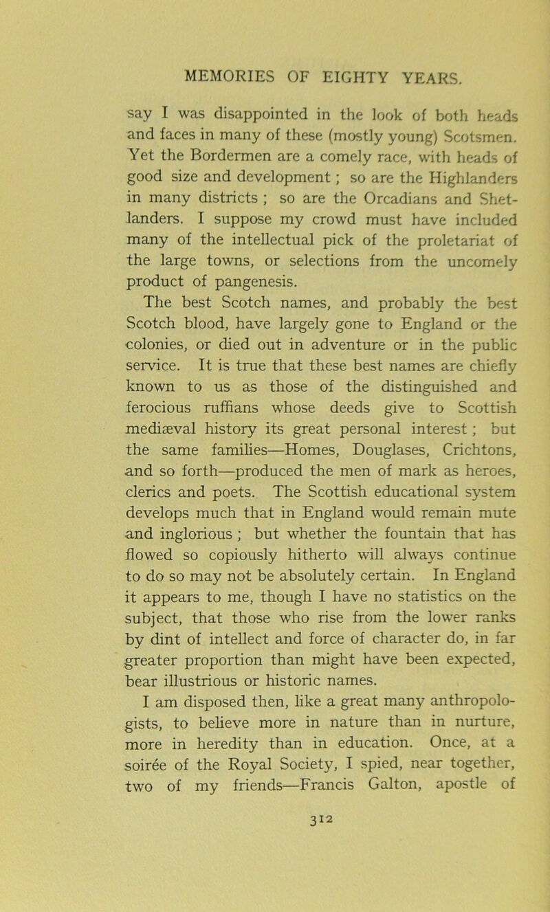 say I was disappointed in the look of both heads and faces in many of these (mostly young) Scotsmen. Yet the Bordermen are a comely race, with heads of good size and development; so are the Highlanders in many districts ; so are the Orcadians and Shet- landers. I suppose my crowd must have included many of the intellectual pick of the proletariat of the large towns, or selections from the uncomely product of pangenesis. The best Scotch names, and probably the best Scotch blood, have largely gone to England or the colonies, or died out in adventure or in the public service. It is true that these best names are chiefly known to us as those of the distinguished and ferocious ruffians whose deeds give to Scottish mediaeval history its great personal interest; but the same families—Homes, Douglases, Crichtons, and so forth—produced the men of mark as heroes, clerics and poets. The Scottish educational system develops much that in England would remain mute and inglorious ; but whether the fountain that has flowed so copiously hitherto will always continue to do so may not be absolutely certain. In England it appears to me, though I have no statistics on the subject, that those who rise from the lower ranks by dint of intellect and force of character do, in far greater proportion than might have been expected, bear illustrious or historic names. I am disposed then, like a great many anthropolo- gists, to believe more in nature than in nurture, more in heredity than in education. Once, at a soiree of the Royal Society, I spied, near together, two of my friends—Francis Galton, apostle of