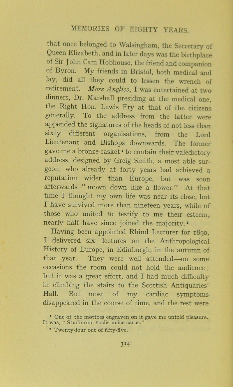that once belonged to Walsingham, the Secretary of Queen Elizabeth, and in later days was the birthplace of Sii John Cam Hobhouse, the friend and companion of Byron. My friends in Bristol, both medical and lay, did all they could to lessen the wrench of retirement. More Anglico, I was entertained at twn dinners, Dr. Marshall presiding at the medical one, the Right Hon. Lewis Fry at that of the citizens generally. To the address from the latter were appended the signatures of the heads of not less than sixty different organisations, from the Lord Lieutenant and Bishops downwards. The former gave me a bronze casket1 to contain their valedictory address, designed by Greig Smith, a most able sur- geon, who already at forty years had achieved a reputation wider than Europe, but was soon afterwards “ mown down like a flower.” At that time I thought my own life was near its close, but I have survived more than nineteen years, while of those who united to testify to me their esteem,, nearly half have since joined the majority.8 Having been appointed Rhind Lecturer for 1890, I delivered six lectures on the Anthropological History of Europe, in Edinburgh, in the autumn of that year. They were well attended—on some occasions the room could not hold the audience ; but it was a great effort, and I had much difficulty in climbing the stairs to the Scottish Antiquaries' Hall. But most of my cardiac symptoms disappeared in the course of time, and the rest were 1 One of the mottoes engraven on it gave me untold pleasure- It was, Studiorum soclis unice cams.” 2 Twenty-four out of fifty-five. 3H