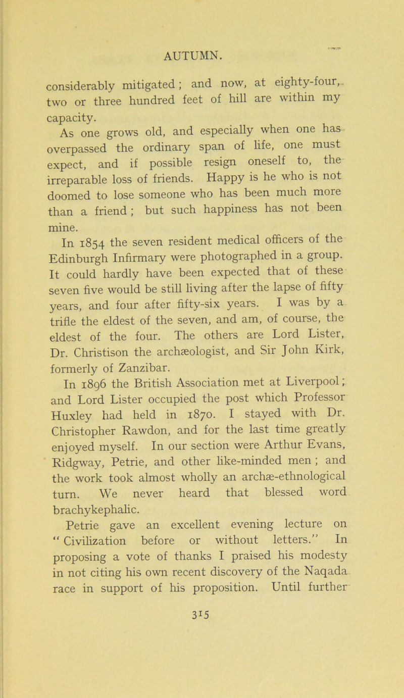 considerably mitigated; and now, at eighty-four,, two or three hundred feet of hill are within my capacity. As one grows old, and especially when one has overpassed the ordinary span of life, one must expect, and if possible resign oneself to, the irreparable loss of friends. Happy is he who is not doomed to lose someone who has been much more than a friend ; but such happiness has not been mine. In 1854 the seven resident medical officers of the Edinburgh Infirmary were photographed in a group. It could hardly have been expected that of these seven five would be still living after the lapse of fifty years, and four after fifty-six years. I was by a trifle the eldest of the seven, and am, of course, the eldest of the four. The others are Lord Lister, Dr. Christison the archaeologist, and Sir John Kirk, formerly of Zanzibar. In 1896 the British Association met at Liverpool; and Lord Lister occupied the post which Professor Huxley had held in 1870. I stayed with Dr. Christopher Rawdon, and for the last time greatly enjoyed myself. In our section were Arthur Evans, Ridgway, Petrie, and other like-minded men; and the work took almost wholly an archse-ethnological turn. We never heard that blessed word brachykephalic. Petrie gave an excellent evening lecture on “ Civilization before or without letters.” In proposing a vote of thanks I praised his modesty in not citing his own recent discovery of the Naqada race in support of his proposition. Until further
