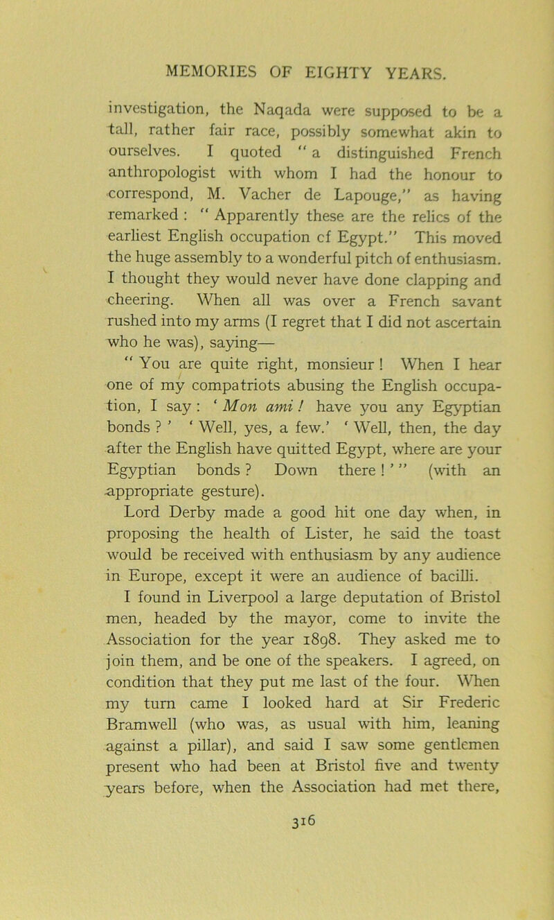 investigation, the Naqada were supposed to be a tall, rather fair race, possibly somewhat akin to ourselves. I quoted a distinguished French anthropologist with whom I had the honour to correspond, M. Vacher de Lapouge,” as having remarked : “ Apparently these are the relics of the earliest English occupation cf Egypt.” This moved the huge assembly to a wonderful pitch of enthusiasm. I thought they would never have done clapping and cheering. When all was over a French savant rushed into my arms (I regret that I did not ascertain who he was), saying— You are quite right, monsieur ! When I hear one of my compatriots abusing the English occupa- tion, I say : ‘Mon ami! have you any Egyptian bonds ? ’ ‘ Well, yes, a few.’ ‘ Well, then, the day after the English have quitted Egypt, where are your Egyptian bonds ? Down there ! ’ ” (with an appropriate gesture). Lord Derby made a good hit one day when, in proposing the health of Lister, he said the toast would be received with enthusiasm by any audience in Europe, except it were an audience of bacilli. I found in Liverpool a large deputation of Bristol men, headed by the mayor, come to invite the Association for the year 1898. They asked me to join them, and be one of the speakers. I agreed, on condition that they put me last of the four. When my turn came I looked hard at Sir Frederic Bramwell (who was, as usual with him, leaning against a pillar), and said I saw some gentlemen present who had been at Bristol five and twenty years before, when the Association had met there.