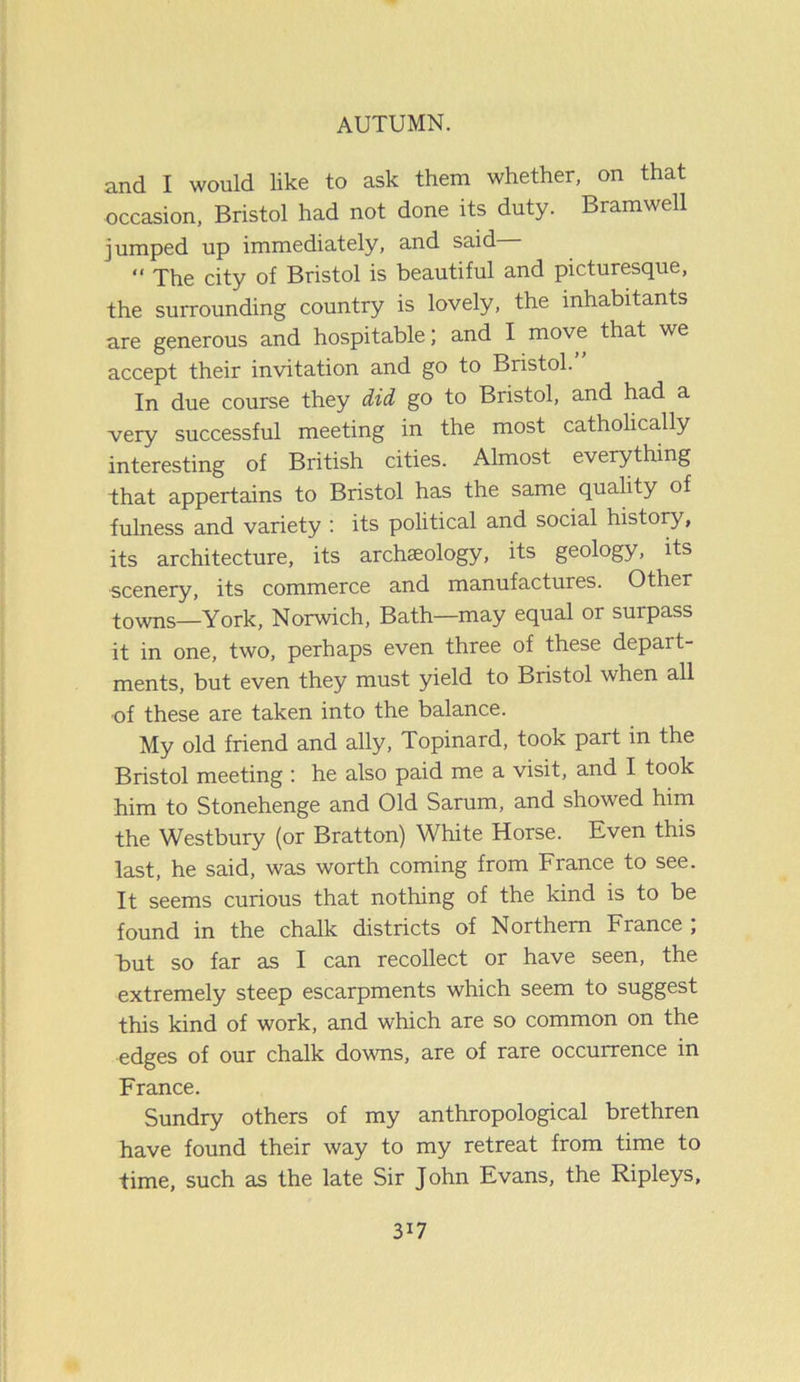 and I would like to ask them whether, on that occasion, Bristol had not done its duty. Bramwell jumped up immediately, and said “ The city of Bristol is beautiful and picturesque, the surrounding country is lovely, the inhabitants are generous and hospitable; and I move that we accept their invitation and go to Bristol. In due course they did go to Bristol, and had a very successful meeting in the most catholically interesting of British cities. Almost everything that appertains to Bristol has the same quality of fulness and variety : its political and social history, its architecture, its archaeology, its geology, its scenery, its commerce and manufactures. Other towns—York, Norwich, Bath—may equal or surpass it in one, two, perhaps even three of these depart- ments, but even they must yield to Bristol when all -of these are taken into the balance. My old friend and ally, Topinard, took part m the Bristol meeting : he also paid me a visit, and I took him to Stonehenge and Old Sarum, and showed him the Westbury (or Bratton) White Horse. Even this last, he said, was worth coming from France to see. It seems curious that nothing of the kind is to be found in the chalk districts of Northern France; But so far as I can recollect or have seen, the extremely steep escarpments which seem to suggest this kind of work, and which are so common on the edges of our chalk downs, are of rare occurrence in France. Sundry others of my anthropological brethren have found their way to my retreat from time to time, such as the late Sir John Evans, the Ripleys, 3i7