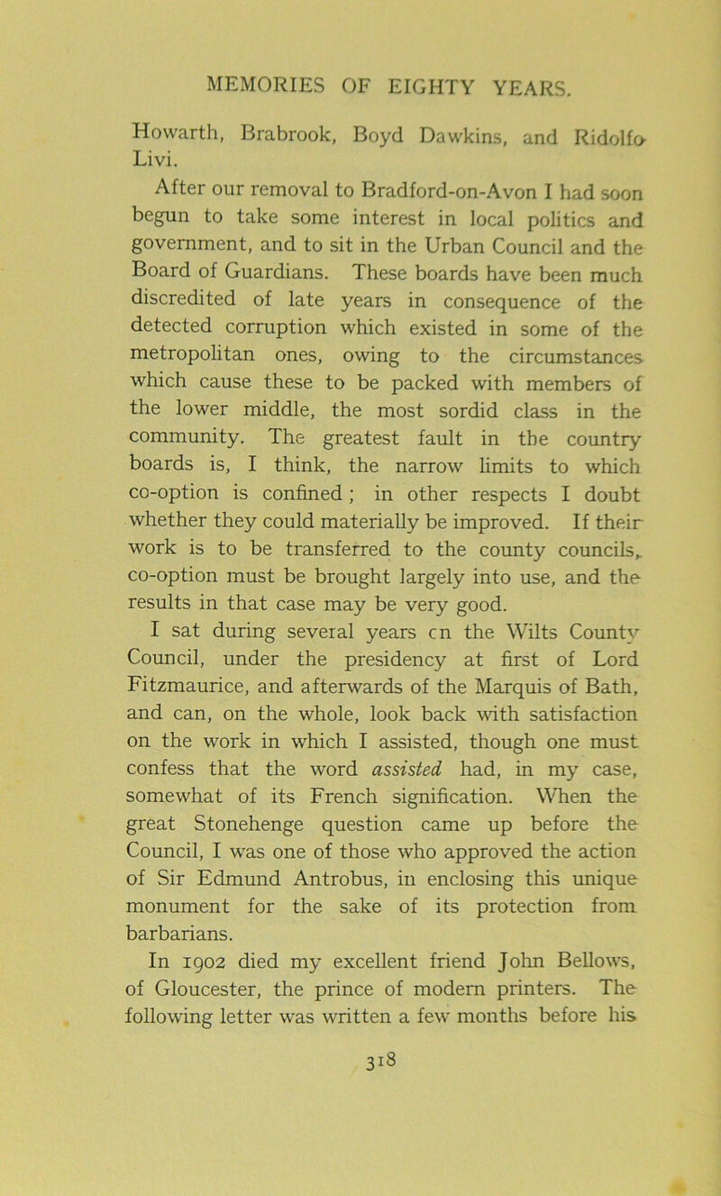 Howarth, Brabrook, Boyd Dawkins, and Ridolfu Livi. After our removal to Bradford-on-Avon I had soon begun to take some interest in local politics and government, and to sit in the Urban Council and the Board of Guardians. These boards have been much discredited of late years in consequence of the detected corruption which existed in some of the metropolitan ones, owing to the circumstances which cause these to be packed with members of the lower middle, the most sordid class in the community. The greatest fault in the country boards is, I think, the narrow limits to which co-option is confined; in other respects I doubt whether they could materially be improved. If their work is to be transferred to the county councils,, co-option must be brought largely into use, and the results in that case may be very good. I sat during several years cn the Wilts County Council, under the presidency at first of Lord Fitzmaurice, and afterwards of the Marquis of Bath, and can, on the whole, look back with satisfaction on the work in which I assisted, though one must confess that the word assisted had, in my case, somewhat of its French signification. When the great Stonehenge question came up before the Council, I was one of those who approved the action of Sir Edmund Antrobus, in enclosing this unique monument for the sake of its protection from barbarians. In 1902 died my excellent friend John Bellows, of Gloucester, the prince of modern printers. The following letter was written a few months before his
