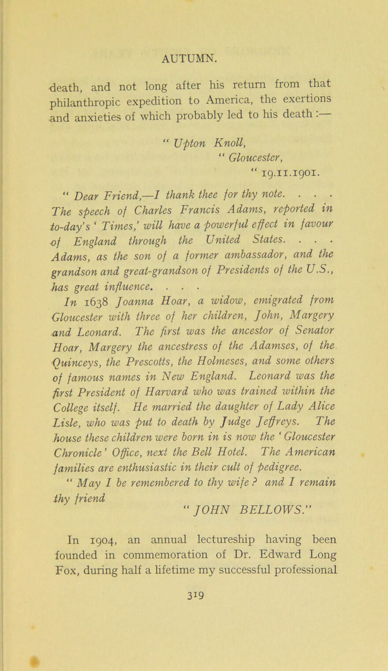 death, and not long after his return from that philanthropic expedition to America, the exertions ■and anxieties of which probably led to his death . “ Upton Knoll, “ Gloucester, “ ig.11.1901. “ Dear Friend,—I thank thee for thy note. . . . The speech of Charles Francis Adams, reported in to-day’s ' Times’ will have a powerful effect in favour of England through the United States. Adams, as the son of a former ambassador, and the grandson and great-grandson of Presidents of the U.S., has great influence. In 1638 Joanna Hoar, a widow, emigrated from Gloucester with three of her children, John, Margery and Leonard. The first was the ancestor of Senator Hoar, Margery the ancestress of the Adamses, of the Ouinceys, the Prescotts, the Holmeses, and some others of famous names in New England. Leonard was the first President of Harvard who was trained ivithin the College itself. He married the daughter of Lady Alice Lisle, who was put to death by Judge Jeffreys. The house these children were born in is now the ‘ Gloucester Chronicle’ Office, next the Bell Hotel. The American families are enthusiastic in their cult of pedigree. “ May I be remembered to thy wife ? and I remain thy friend “JOHN BELLOWS.’’ In 1904, an annual lectureship having been founded in commemoration of Dr. Edward Long Fox, during half a lifetime my successful professional 3i9