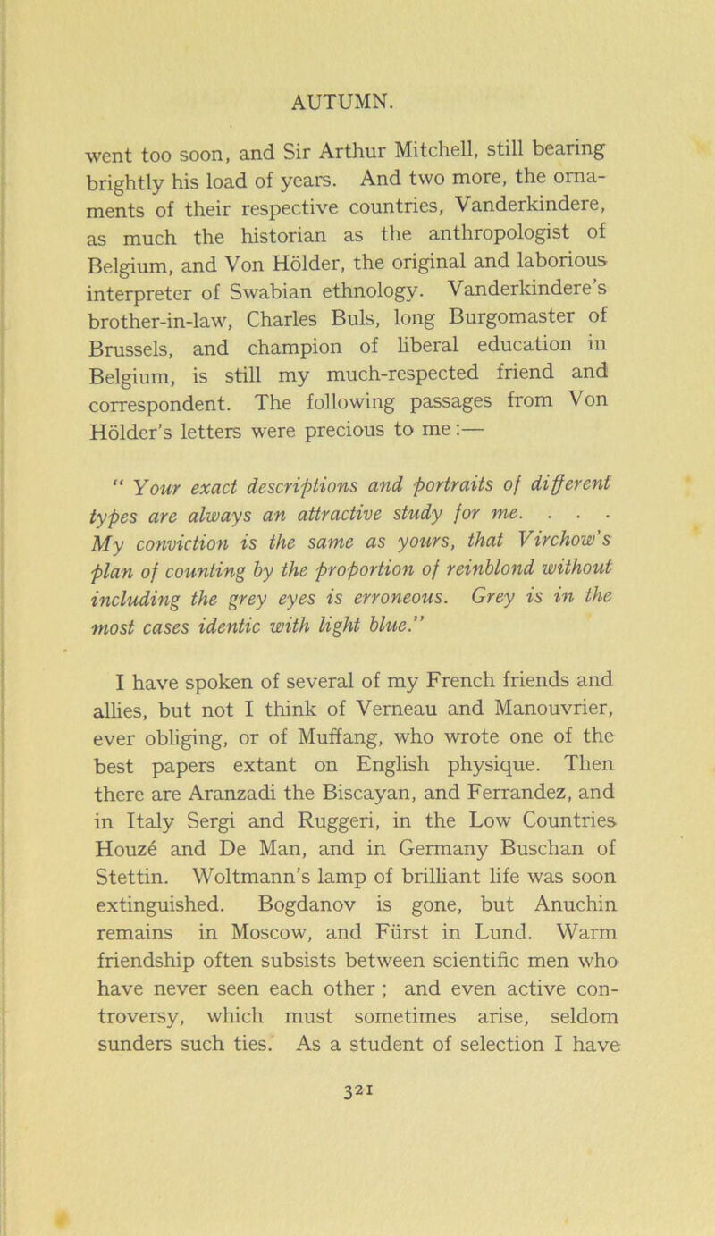 went too soon, and Sir Arthur Mitchell, still bearing brightly his load of years. And two more, the orna- ments of their respective countries, Vanderkindere, as much the historian as the anthropologist of Belgium, and Von Holder, the original and laborious interpreter of Swabian ethnology. Vanderkindere s brother-in-law, Charles Buis, long Burgomaster of Brussels, and champion of liberal education in Belgium, is still my much-respected friend and correspondent. The following passages from Von Holder’s letters were precious to me:— “ Your exact descriptions and portraits of different types are always an attractive study for me. . . . My conviction is the same as yours, that Virchow’s plan of counting by the proportion of reinblond without including the grey eyes is erroneous. Grey is in the most cases identic with light blue.” I have spoken of several of my French friends and allies, but not I think of Verneau and Manouvrier, ever obliging, or of Muffang, who wrote one of the best papers extant on English physique. Then there are Aranzadi the Biscayan, and Ferrandez, and in Italy Sergi and Ruggeri, in the Low Countries Houze and De Man, and in Germany Buschan of Stettin. Woltmann’s lamp of brilliant life was soon extinguished. Bogdanov is gone, but Anuchin remains in Moscow, and Fiirst in Lund. Warm friendship often subsists between scientific men who have never seen each other ; and even active con- troversy, which must sometimes arise, seldom sunders such ties. As a student of selection I have