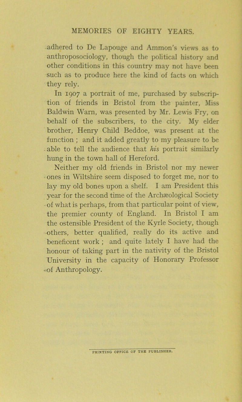 adhered to De Lapouge and Ammon’s views as to anthroposociology, though the political history and other conditions in this country may not have been such as to produce here the kind of facts on which they rely. In 1907 a portrait of me, purchased by subscrip- tion of friends in Bristol from the painter, Miss Baldwin Warn, was presented by Mr. Lewis Fry, on behalf of the subscribers, to the city. My elder brother, Henry Child Beddoe, was present at the function ; and it added greatly to my pleasure to be able to tell the audience that his portrait similarly hung in the town hall of Hereford. Neither my old friends in Bristol nor my newer ones in Wiltshire seem disposed to forget me, nor to lay my old bones upon a shelf. I am President this year for the second time of the Archaeological Society of what is perhaps, from that particular point of view, the premier county of England. In Bristol I am the ostensible President of the Kyrle Society, though others, better qualified, really do its active and beneficent work ; and quite lately I have had the honour of taking part in the nativity of the Bristol University in the capacity of Honorary Professor of Anthropology. PRINTING OFFICE OF THE PUBLISHER.