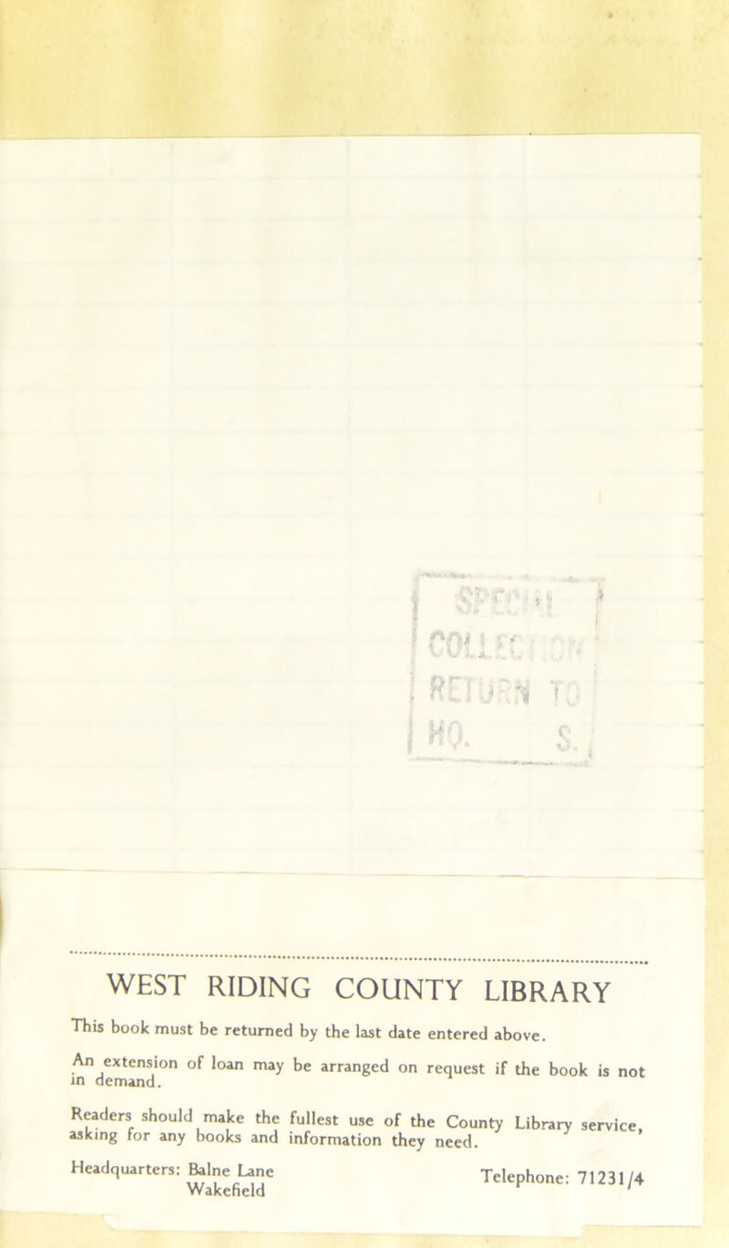 •6 T ■>.- ■ ’ ■' . ^ j I r ^ > WEST RIDING COUNTY LIBRARY This book must be returned by the last date entered above. An extension of loan may be arranged on request if the book is not in demand. Readers should make the fullest use of the County Library service, asking for any books and information they need. Headquarters: Balne Lane Wakefield Telephone: 71231/4