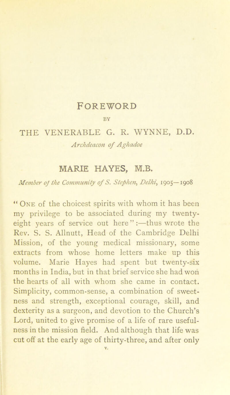 Foreword BY THE VENERABLE G. R. WYNNE, D.D. Archdeacon of Aghadoe MARIE HAYES, M.B. Member of the Conimuntiy of S. Stephen, Delhi, 1905—1908 “ One of the choicest spirits with whom it has been my privilege to be associated during my twenty- eight years of service out here ” ;—thus wrote the Rev. S, S. Allnutt, Head of the Cambridge Delhi Mission, of the young medical missionary, some extracts from whose home letters make up this volume. Marie Hayes had spent but twenty-six months in India, but in that brief service she had won the hearts of all with whom she came in contact. Simplicity, common-sense, a combination of sweet- ness and strength, exceptional courage, skill, and dexterity as a surgeon, and devotion to the Church’s Lord, united to give promise of a life of rare useful- ness in the mission field. And although that life was cut off at the early age of thirty-three, and after only