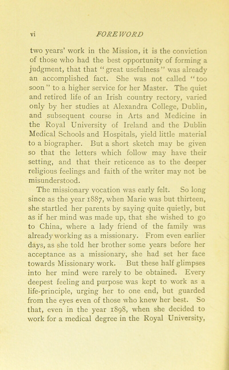 two years’ work in the Mission, it is the conviction of those who had the best opportunity of forming a judgment, that that “great usefulness’’ was already an accomplished fact. She was not called “ too soon ” to a higher service for her Master. The quiet and retired life of an Irish country rectory, varied only by her studies at Alexandra College, Dublin, and subsequent course in Arts and Medicine in the Royal University of Ireland and the Dublin Medical Schools and Hospitals, yield little material to a biographer. But a short sketch may be given so that the letters which follow may have their setting, and that their reticence as to the deeper religious feelings and faith of the writer may not be misunderstood. The missionary vocation was early felt. So long since as the year 1887, when Marie was but thirteen, she startled her parents b}' sa5dng quite quietly, but as if her mind was made up, that she wished to go to China, where a lady friend of the family was already working as a missionary. From even earlier days, as she told her brother some years before her acceptance as a missionary, she had set her face towards Missionary work. But these half glimpses into her mind were rarely to be obtained. Every deepest feeling and purpose was kept to work as a life-principle, urging her to one end, but guarded from the eyes even of those who knew her best. So that, even in the year 1898, when she decided to work for a medical degree in the Royal University,