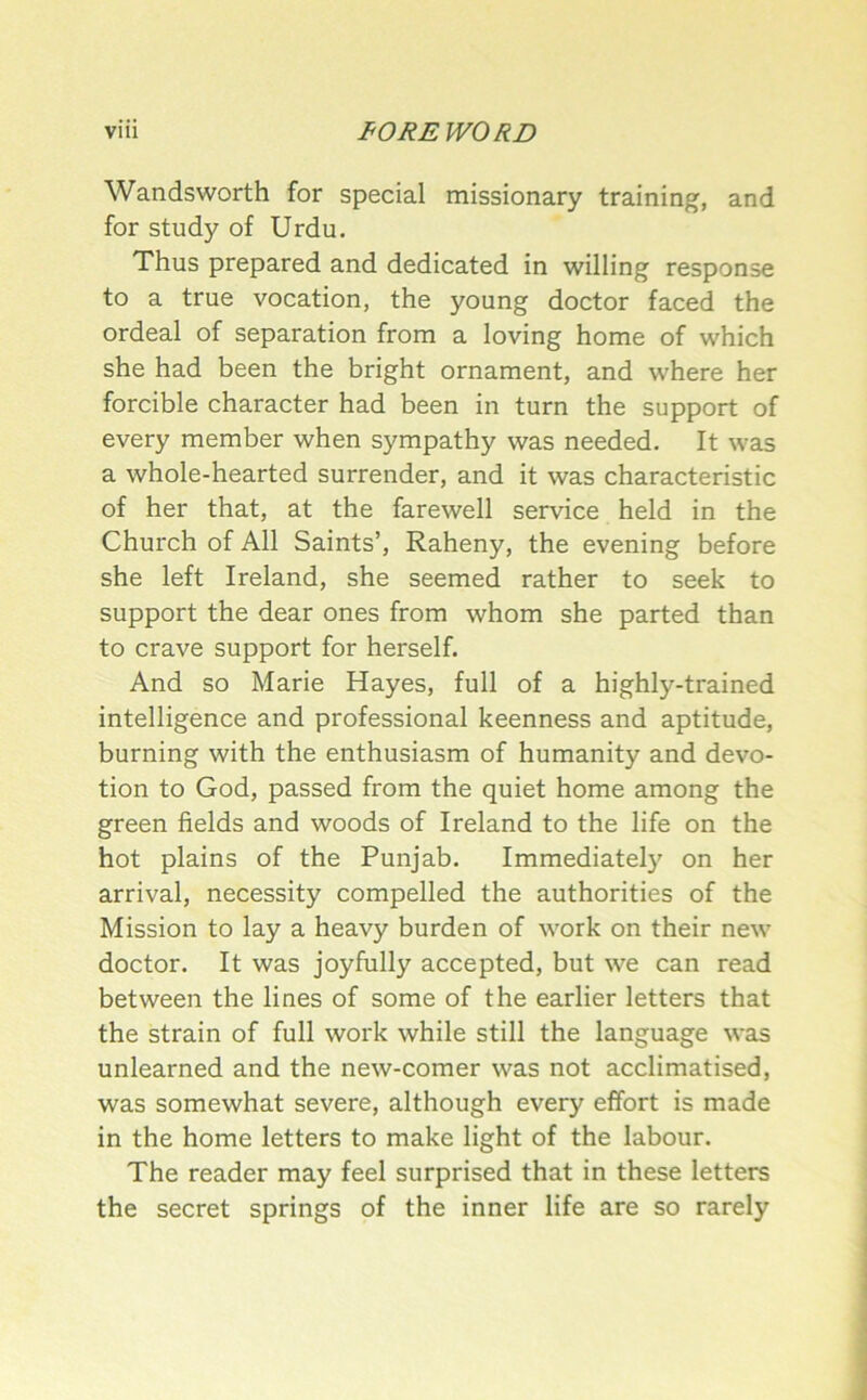 Wandsworth for special missionary training, and for study of Urdu. Thus prepared and dedicated in willing response to a true vocation, the young doctor faced the ordeal of separation from a loving home of which she had been the bright ornament, and where her forcible character had been in turn the support of every member when sympathy was needed. It was a whole-hearted surrender, and it was characteristic of her that, at the farewell service held in the Church of All Saints’, Raheny, the evening before she left Ireland, she seemed rather to seek to support the dear ones from whom she parted than to crave support for herself. And so Marie Hayes, full of a highly-trained intelligence and professional keenness and aptitude, burning with the enthusiasm of humanity and devo- tion to God, passed from the quiet home among the green fields and woods of Ireland to the life on the hot plains of the Punjab. Immediate!}' on her arrival, necessity compelled the authorities of the Mission to lay a heavy burden of work on their new doctor. It was joyfully accepted, but we can read between the lines of some of the earlier letters that the strain of full work while still the language was unlearned and the new-comer was not acclimatised, was somewhat severe, although every effort is made in the home letters to make light of the labour. The reader may feel surprised that in these letters the secret springs of the inner life are so rarely