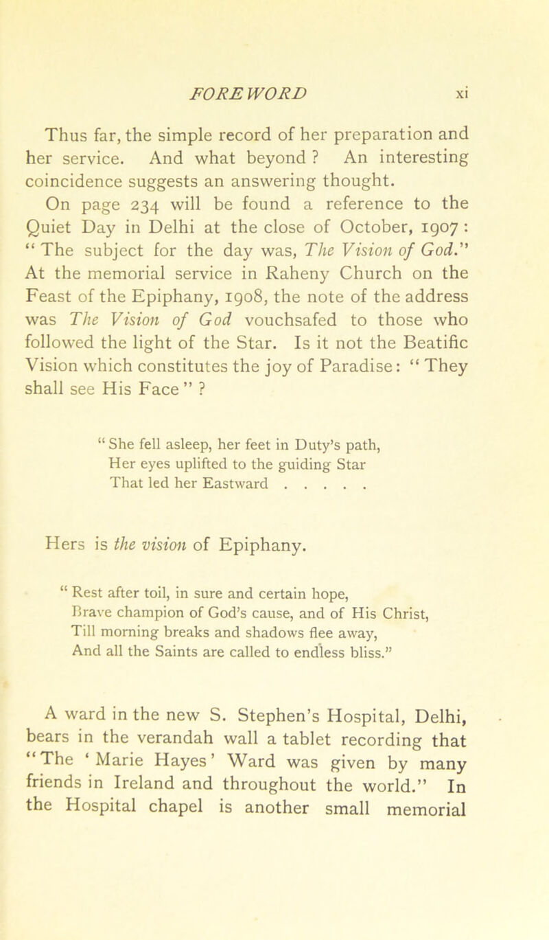 Thus far, the simple record of her preparation and her service. And what beyond ? An interesting coincidence suggests an answering thought. On page 234 will be found a reference to the Quiet Day in Delhi at the close of October, 1907 : “ The subject for the day was. The Vision of God.” At the memorial service in Raheny Church on the Feast of the Epiphany, 1908, the note of the address was The Vision of God vouchsafed to those who followed the light of the Star. Is it not the Beatific Vision which constitutes the joy of Paradise: “ They shall see His Face ” ? “ She fell asleep, her feet in Duty’s path, Her eyes uplifted to the guiding Star That led her Eastward Hers is the vision of Epiphany. “ Rest after toil, in sure and certain hope. Brave champion of God’s cause, and of His Christ, Till morning breaks and shadows flee away. And all the Saints are called to endless bliss.” A ward in the new S. Stephen’s Hospital, Delhi, bears in the verandah wall a tablet recording that The ‘Marie Hayes’ Ward was given by many friends in Ireland and throughout the world.” In the Hospital chapel is another small memorial