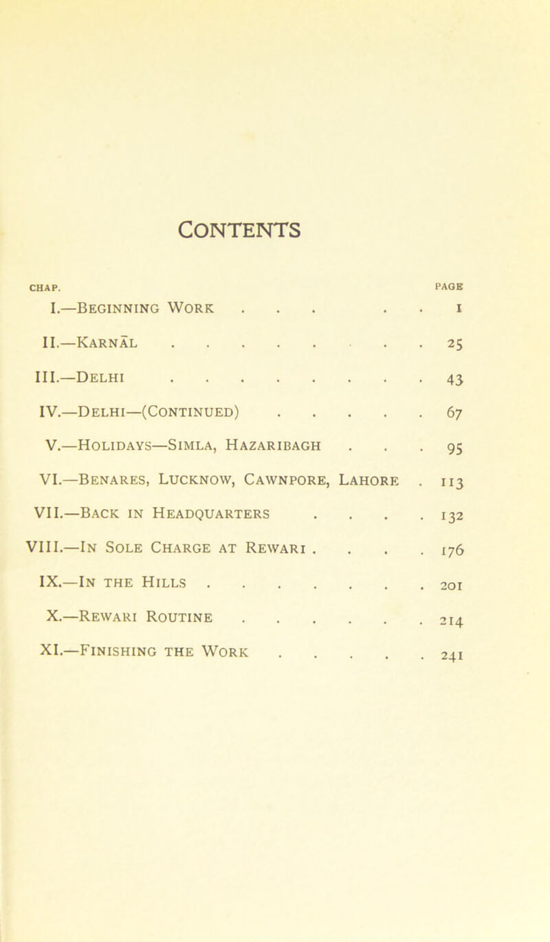 CONTENTS CHAP. PAGE I.—Beginning Work ... . . i II.—Karnal 25 III. —Delhi 43 IV. —Delhi—(Continued) 67 V. —Holidays—Simla, Hazaribagh ... 95 VI. —Benares, Lucknow, Cawnpore, Lahore . 113 VII. —Back in Headquarters . . . .132 VIII.—In Sole Charge at Rewari . . . .176 IX.—In the Hills 201 X.—Rewari Routine 214 XL—Finishing the Work .... 2.11