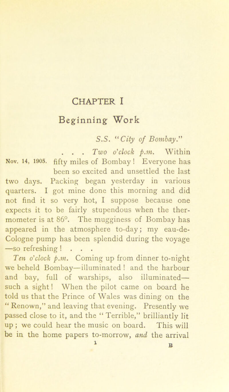 Beginning Work S.S. ‘‘City of Bombay ” . . . Two o'clock p.in. Within Nov. 14, 1905. fifty miles of Bombay ! Everyone has been so excited and unsettled the last two days. Packing began yesterday in various quarters. I got mine done this morning and did not find it so very hot, I suppose because one expects it to be fairly stupendous when the ther- mometer is at 86°. The mugginess of Bombay has appeared in the atmosphere to-day; my eau-de- Cologne pump has been splendid during the voyage —so refreshing! . . . Tc7i o’clock p.m. Coming up from dinner to-night we beheld Bombay—illuminated ! and the harbour and bay, full of warships, also illuminated— such a sight! When the pilot came on board he told us that the Prince of Wales was dining on the “ Renown,” and leaving that evening. Presently we passed close to it, and the “ Terrible,” brilliantly lit up ; we could hear the music on board. This will be in the home papers to-morrow, and the arrival