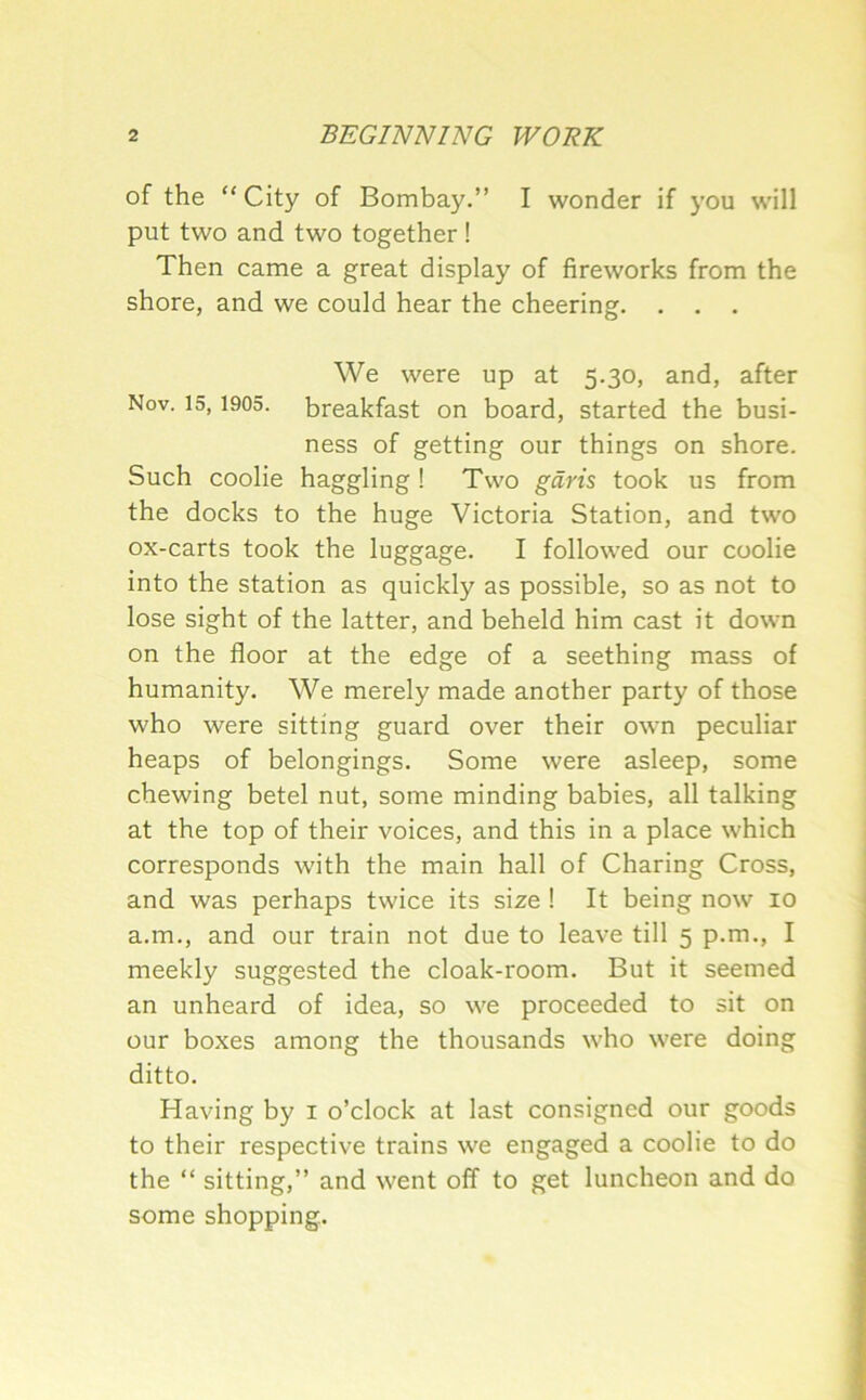 of the “ City of Bombay.” I wonder if you will put two and two together ! Then came a great display of fireworks from the shore, and we could hear the cheering. . . . We were up at 5.30, and, after Nov. 15,1905. breakfast on board, started the busi- ness of getting our things on shore. Such coolie haggling ! Two gdris took us from the docks to the huge Victoria Station, and two ox-carts took the luggage. I followed our coolie into the station as quickly as possible, so as not to lose sight of the latter, and beheld him cast it down on the floor at the edge of a seething mass of humanity. We merely made another party of those who were sitting guard over their own peculiar heaps of belongings. Some were asleep, some chewing betel nut, some minding babies, all talking at the top of their voices, and this in a place which corresponds with the main hall of Charing Cross, and was perhaps twice its size ! It being now 10 a.m., and our train not due to leave till 5 p.m., I meekly suggested the cloak-room. But it seemed an unheard of idea, so we proceeded to sit on our boxes among the thousands who were doing ditto. Having by i o’clock at last consigned our goods to their respective trains we engaged a coolie to do the “ sitting,” and went off to get luncheon and do some shopping.