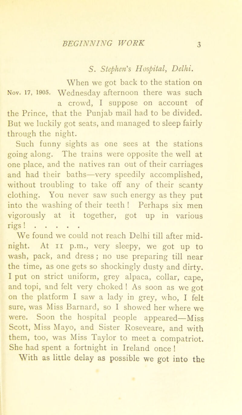 S. Stephen's Hospital, Delhi. When we got back to the station on Nov. 17, 1905. Wednesday afternoon there was such a crowd, I suppose on account of the Prince, that the Punjab mail had to be divided. But we luckily got seats, and managed to sleep fairly through the night. Such funny sights as one sees at the stations going along. The trains were opposite the well at one place, and the natives ran out of their carriages and had their baths—very speedily accomplished, without troubling to take off any of their scanty clothing. You never saw such energy as they put into the washing of their teeth ! Perhaps six men vigorously at it together, got up in various rigs! We found we could not reach Delhi till after mid- night. At II p.m., very sleepy, we got up to wash, pack, and dress ; no use preparing till near the time, as one gets so shockingly dusty and dirty. I put on strict uniform, grey alpaca, collar, cape, and topi, and felt very choked ! As soon as we got on the platform I saw a lady in grey, who, I felt sure, was Miss Barnard, so I showed her where we were. Soon the hospital people appeared—Miss Scott, Miss Mayo, and Sister Roseveare, and with them, too, was Miss Taylor to meet a compatriot. She had spent a fortnight in Ireland once ! With as little delay as possible we got into the