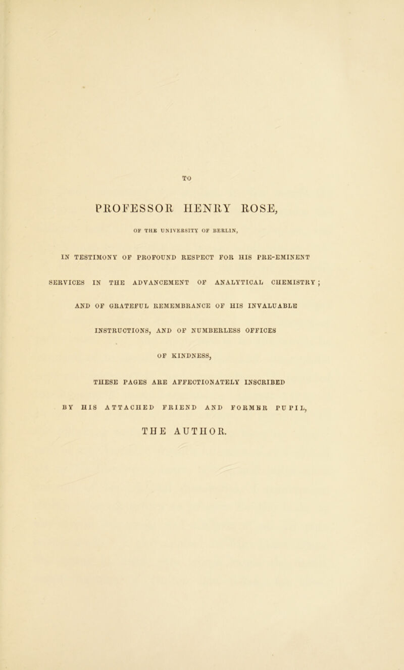 TO PROFESSOR HENRY ROSE, OF THK UNIVERSITY OF BERLIN, IN TESTIMONY OF PROFOUND RESPECT FOR HIS PRE-EMINENT SERVICES IN THE ADVANCEMENT OF ANALYTICAL CHEMISTRY AND OF GRATEFUL REMEMBRANCE OF HIS INVALUABLE INSTRUCTIONS, AND OF NUMBERLESS OFFICES OF KINDNESS, THESE PAGES ARE AFFECTIONATELY INSCRIBED BY HIS ATTACHED FRIEND AND FORMER PUPIL, THE AUTHOR