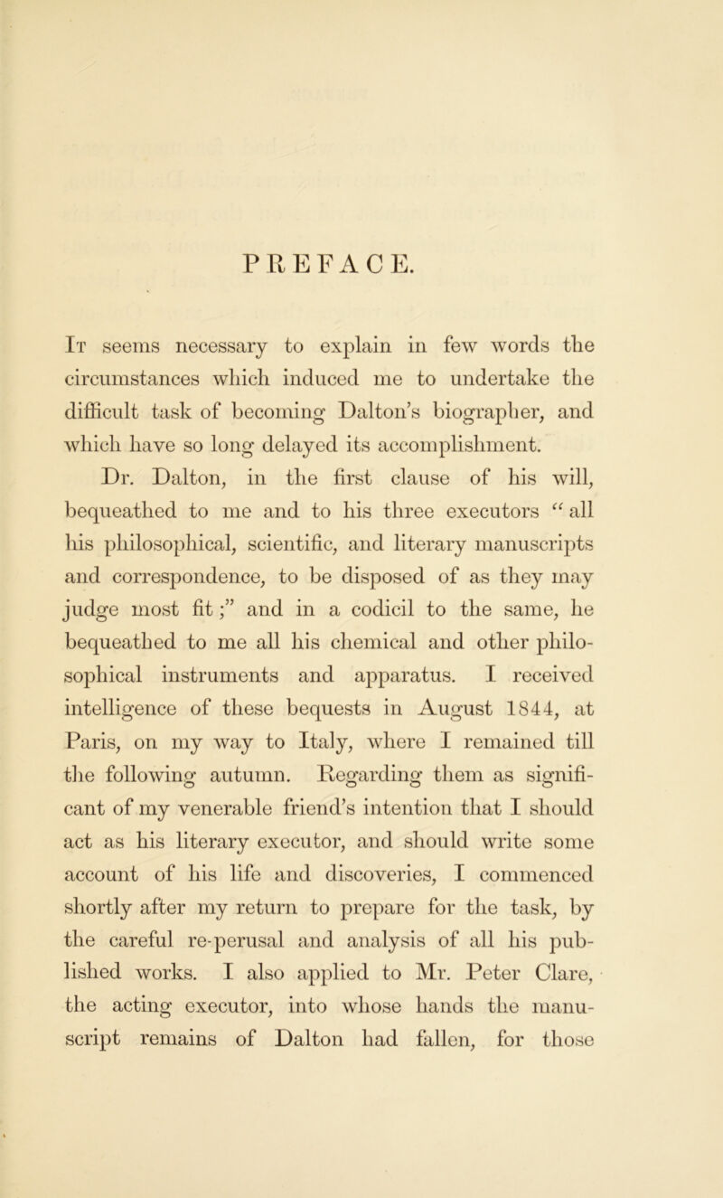 PREFACE. It seems necessary to explain in few words tlie circumstances which induced me to undertake the difficult task of becoming Dalton’s biographer, and which have so long delayed its accomplishment. Dr. Dalton, in the first clause of his will, bequeathed to me and to his three executors “ all his philosophical, scientific, and literary manuscripts and correspondence, to be disposed of as they may judge most fitand in a codicil to the same, he bequeathed to me all his chemical and other philo- sophical instruments and apparatus. I received intelligence of these bequests in August 1844, at Paris, on my way to Italy, where I remained till the following autumn. Regarding them as signifi- cant of my venerable friend’s intention that I should act as his literary executor, and should write some account of his life and discoveries, I commenced shortly after my return to prepare for the task, by the careful re-perusal and analysis of all his pub- lished works. I also applied to Mr. Peter Clare, the acting executor, into whose hands the manu- script remains of Dalton had fallen, for those