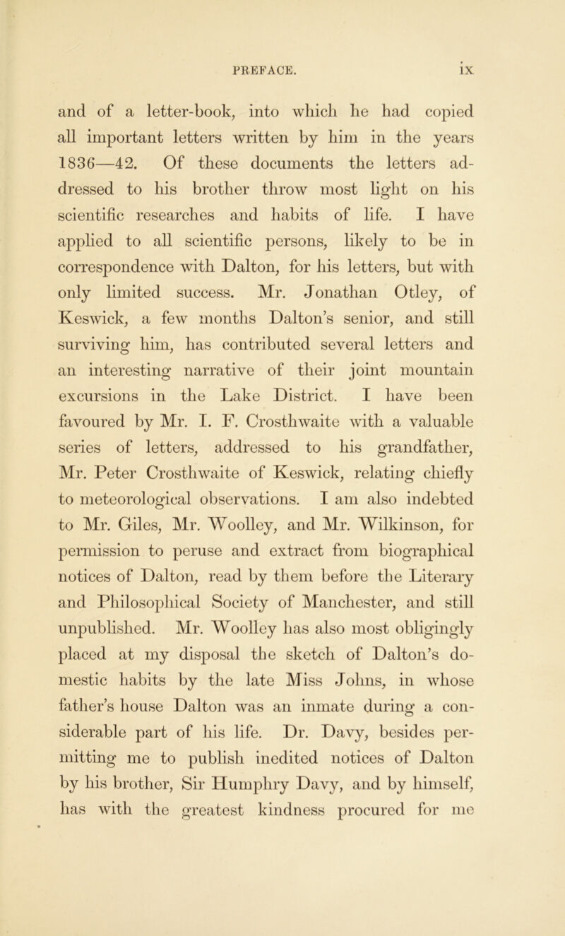 and of a letter-book, into which he had copied all important letters written by him in the years 1836—42. Of these documents the letters ad- dressed to his brother throw most light on his scientific researches and habits of life. I have applied to all scientific persons, likely to be in correspondence with Dalton, for his letters, but with only limited success. Mr. Jonathan Otley, of Keswick, a few months Dalton’s senior, and still surviving him, has contributed several letters and an interesting narrative of their joint mountain excursions in the Lake District. I have been favoured by Mr. I. F. Crosthwaite with a valuable series of letters, addressed to his grandfather, Mr. Peter Crosthwaite of Keswick, relating chiefly to meteorological observations. I am also indebted to Mr. Giles, Mr. Woolley, and Mr. Wilkinson, for permission to peruse and extract from biographical notices of Dalton, read by them before the Literary and Philosophical Society of Manchester, and still unpublished. Mr. Woolley has also most obligingly placed at my disposal the sketch of Dalton’s do- mestic habits by the late Miss Johns, in whose father’s house Dalton was an inmate during a con- siderable part of his life. Dr. Davy, besides per- mitting me to publish inedited notices of Dalton by his brother, Sir Humphry Davy, and by himself, has with the greatest kindness procured for me