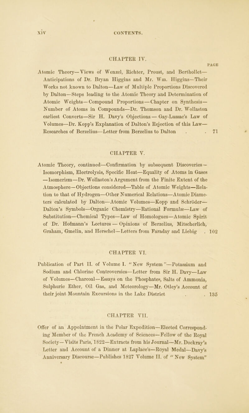 CHAPTER IV. PAGE Atomic Theory—Views of Wenzel, Richter, Proust, and Berthollet— Anticipations of Dr. Bryan Higgins and Mr. Win. Higgins—Their Works not known to Dalton—Law of Multiple Proportions Discovered by Dalton—Steps leading to the Atomic Theory and Determination of Atomic Weights—Compound Proportions — Chapter on Synthesis— Number of Atoms in Compounds—Dr. Thomson and Dr. Wollaston earliest Converts—Sir H. Davy’s Objections—Gay-Lussac’s Law of Volumes—Dr. Kopp’s Explanation of Dalton’s Rejection of this Law— Researches of Berzelius—Letter from Berzelius to Dalton . . 71 CHAPTER V. Atomic Theory, continued—Confirmation by subsequent Discoveries — Isomorphism, Electrolysis, Specific Heat—Equality of Atoms in Gases — Isomerism—Dr. Wollaston’s Argument from the Finite Extent of the Atmosphere—Objections considered—Table of Atomic Weights—Rela- tion to that of Hydrogen—Other Numerical Relations—Atomic Diame- ters calculated by Dalton—Atomic Volumes—Kopp and Schroder— Dalton’s Symbols—Organic Chemistry—Rational Formulae—Law of Substitution—Chemical Types—Law of Homologues—Atomic Spirit of Dr. Hofmann’s Lectures -— Opinions of Berzelius, Mitscherlich, Graham, Gmelin, and Herschel—Letters from Faraday and Liebig . 102 CHAPTER VI. Publication of Part II. of Volume I. “New System”—Potassium and Sodium and Chlorine Controversies—Letter from Sir H. Davy—Law of Volumes—Charcoal—Essays on the Phosphates, Salts of Ammonia, Sulphuric Ether, Oil Gas, and Meteorology—Mr. Otley’s Account of their joint Mountain Excursions in the Lake District . .185 CHAPTER VII. Offer of an Appointment in the Polar Expedition—Elected Correspond- ing Member of the French Academy of Sciences—Fellow7 of the Royal Society—Visits Paris, 1822—Extracts from his Journal—Mr. Dockray’s Letter and Account of a Dinner at Laplace’s—Royal Medal—Davy’s Anniversary Discourse—Publishes 1827 Volume II. of “New7 System”