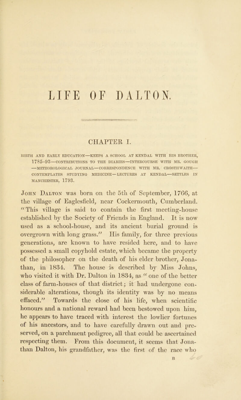 LIFE OF DALTON. CHAPTER I. BIRTH AND EARLY EDUCATION—KEEPS A SCHOOL AT KENDAL WITH HIS BROTHER, 1785-93—CONTRIBUTIONS TO THE DIARIES—INTERCOURSE WITH MR. GOUGH —METEOROLOGICAL JOURNAL—CORRESPONDENCE WITH MR. CROSTHWAITE— CONTEMPLATES STUDYING MEDICINE —LECTURES AT KENDAL—SETTLES IN MANCHESTER, 1793. John Dalton was born on the 5tli of September, 1766, at the village of Eaglesfield, near Cockermonth, Cumberland. “This village is said to contain the first meeting-house established by the Society of Friends in England. It is now used as a school-house, and its ancient burial ground is overgrown with long grass.” Ilis family, for three previous generations, are known to have resided here, and to have possessed a small copyhold estate, which became the property of the philosopher on the death of his elder brother, Jona- than, in 1834. The house is described by Miss Johns, who visited it with Dr. Dalton in 1834, as “ one of the better class of farm-houses of that district; it had undergone con- siderable alterations, though its identity was by no means effaced.” Towards the close of his life, when scientific honours and a national reward had been bestowed upon him, he appears to have traced with interest the lowlier fortunes of his ancestors, and to have carefully drawn out and pre- served, on a parchment pedigree, all that could be ascertained respecting them. From this document, it seems that Jona- than Dalton, his grandfather, was the first of the race who B