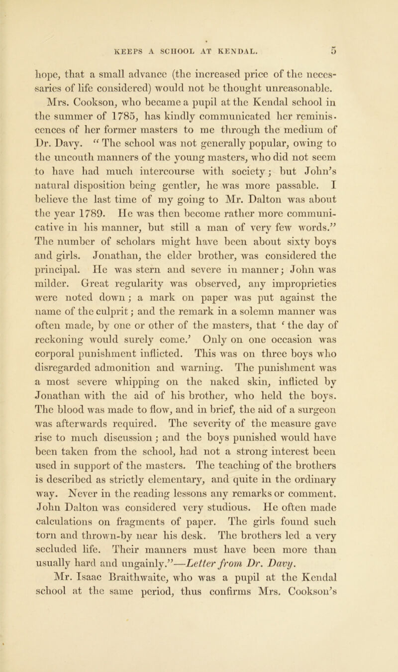 hope, that a small advance (the increased price of the neces- saries of life considered) would not be thought unreasonable. Mrs. Cookson, who became a pupil at the Kendal school in the summer of 1785, has kindly communicated her reminis- cences of her former masters to me through the medium of Dr. Davy. “ The school was not generally popular, owing to the uncouth manners of the young masters, who did not seem to have had much intercourse with society; but John's natural disposition being gentler, he was more passable. I believe the last time of my going to Mr. Dalton was about the year 1789. lie was then become rather more communi- cative in his manner, but still a man of very few words. The number of scholars might have been about sixty boys and girls. Jonathan, the elder brother, Avas considered the principal. He was stern and severe in manner; John Avas milder. Great regularity Avas observed, any improprieties were noted down; a mark on paper was put against the name of the culprit; and the remark in a solemn manner was often made, by one or other of the masters, that f the day of reckoning Avould surely come.' Only on one occasion Avas corporal punishment inflicted. This Avas on three boys who disregarded admonition and warning. The punishment Avas a most severe whipping on the naked skin, inflicted by Jonathan Avith the aid of his brother, who held the boys. The blood was made to floAv, and in brief, the aid of a surgeon Avas afterwards required. The severity of the measure gave rise to much discussion; and the boys punished would have been taken from the school, had not a strong interest been used in support of the masters. The teaching of the brothers is described as strictly elementary, and quite in the ordinary Avay. Never in the reading lessons any remarks or comment. John Dalton Avas considered very studious. He often made calculations on fragments of paper. The girls found such torn and throAvn-by near his desk. The brothers led a very secluded life. Their manners must have been more than usually hard and ungainly.—Letter from Dr. Davy. Mr. Isaac Braithwaite, who was a pupil at the Kendal school at the same period, thus confirms Mrs. Cookson's