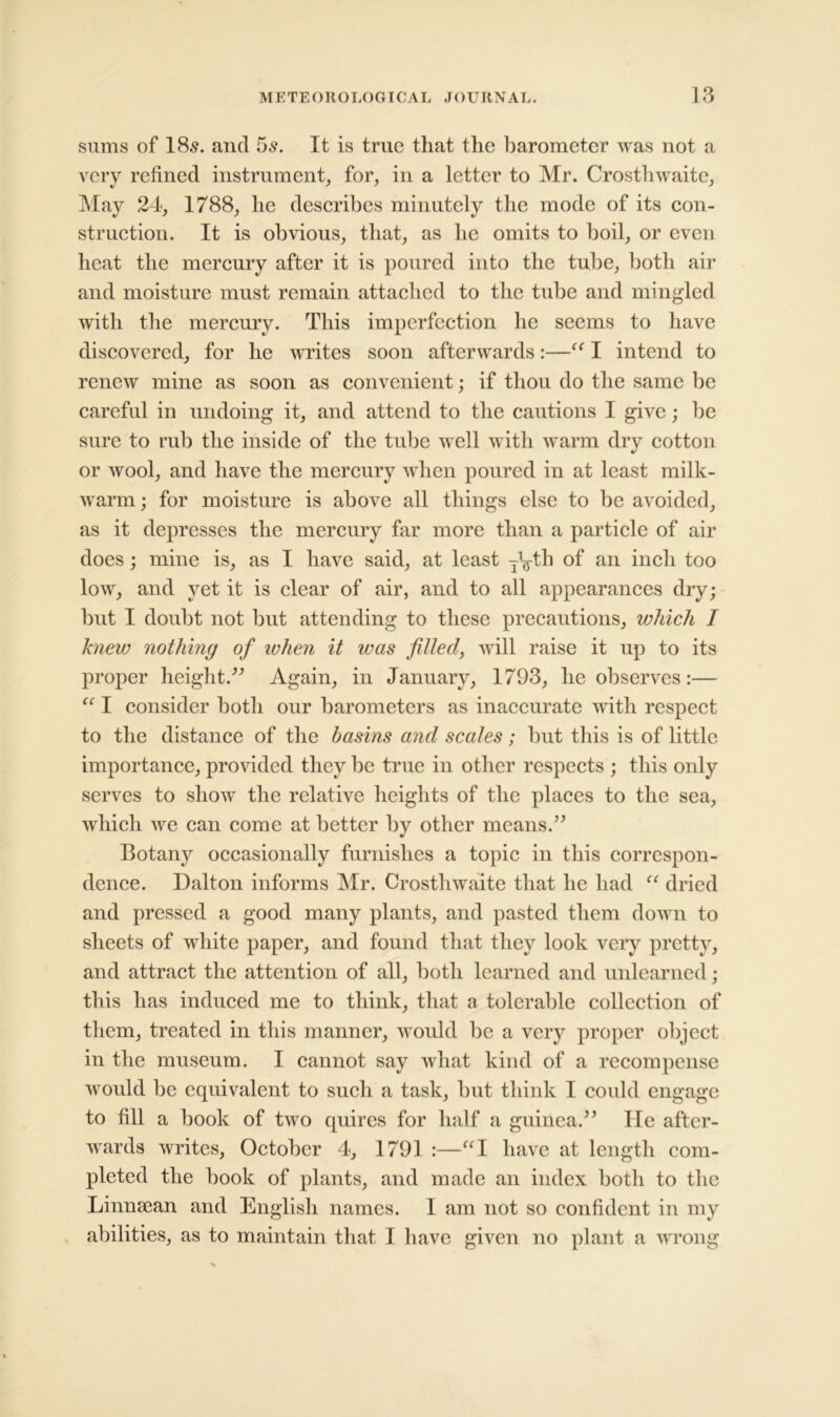 sums of 18s. and 5s. It is true that the barometer was not a very refined instrument, for, in a letter to Mr. Crosthwaite, May 24, 1788, he describes minutely the mode of its con- struction. It is obvious, that, as he omits to boil, or even heat the mercury after it is poured into the tube, both air and moisture must remain attached to the tube and mingled with the mercury. This imperfection he seems to have discovered, for he writes soon afterwards:—I intend to renew mine as soon as convenient; if thou do the same be careful in undoing it, and attend to the cautions I give; be sure to rub the inside of the tube well with warm dry cotton or wool, and have the mercury when poured in at least milk- warm ; for moisture is above all things else to be avoided, as it depresses the mercury far more than a particle of air does; mine is, as I have said, at least ^yth of an inch too low, and yet it is clear of air, and to all appearances dry; but I doubt not but attending to these precautions, which I knew nothing of when it was filled, will raise it up to its proper height.” Again, in January, 1793, he observes:— “ I consider both our barometers as inaccurate with respect to the distance of the basins and scales; but this is of little importance, provided they be true in other respects ; this only serves to show the relative heights of the places to the sea, which we can come at better by other means.” Botany occasionally furnishes a topic in this correspon- dence. Dalton informs Mr. Crosthwaite that he had “ dried and pressed a good many plants, and pasted them down to sheets of white paper, and found that they look very pretty, and attract the attention of all, both learned and unlearned; this has induced me to think, that a tolerable collection of them, treated in this manner, would be a very proper object in the museum. I cannot say what kind of a recompense would be equivalent to such a task, but think I could engage to fill a book of two quires for half a guinea.” He after- wards writes, October 4, 1791 :—“I have at length com- pleted the book of plants, and made an index both to the Linnsean and English names. I am not so confident in my abilities, as to maintain that I have given no plant a wrong