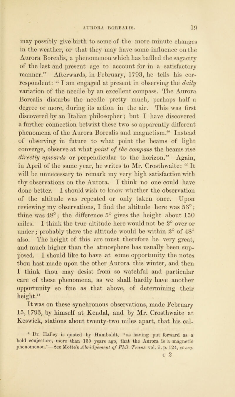 may possibly give birth to some of the more minute changes in the weather, or that they may have some influence on the Aurora Borealis, a phenomenon which has baffled the sagacity of the last and present age to account for in a satisfactory manner/' Afterwards, in February, 1793, he tells his cor- respondent: “ I am engaged at present in observing the daily variation of the needle by an excellent compass. The Aurora Borealis disturbs the needle pretty much, perhaps half a degree or more, during its action in the air. This was first discovered by an Italian philosopher; but I have discovered a further connection betwixt these two so apparently different phenomena of the Aurora Borealis and magnetism.* Instead of observing in future to what point the beams of light converge, observe at what point of the compass the beams rise directly upwards or perpendicular to the horizon. Again, in April of the same year, he writes to Mr. Crosthwaite: “ It will be unnecessary to remark my very high satisfaction with thy observations on the Aurora. I think no one could have done better. I should wish to know whether the observation of the altitude was repeated or only taken once. Upon reviewing my observations, I find the altitude here was 53°; thine was 48°; the difference 5° gives the height about 150 miles. I think the true altitude here would not be 2° over or under; probably there the altitude would be within 2° of 48° also. The height of this arc must therefore be very great, and much higher than the atmosphere has usually been sup- posed. I should like to have at some opportunity the notes thou hast made upon the other Aurora this winter, and then I think thou may desist from so watchful and particular care of these phenomena, as we shall hardly have another opportunity so fine as that above, of determining their height. It was on these synchronous observations, made February 15, 1793, by himself at Kendal, and by Mr. Crosthwaite at Keswick, stations about twenty-two miles apart, that his cal- * Dr. Halley is quoted by Humboldt, “as having put forward as a bold conjecture, more than 130 years ago, that the Aurora is a magnetic phenomenon.”—See Motte’s A bridgement of Phil. Trans, vol. ii. p. 124, et seq.