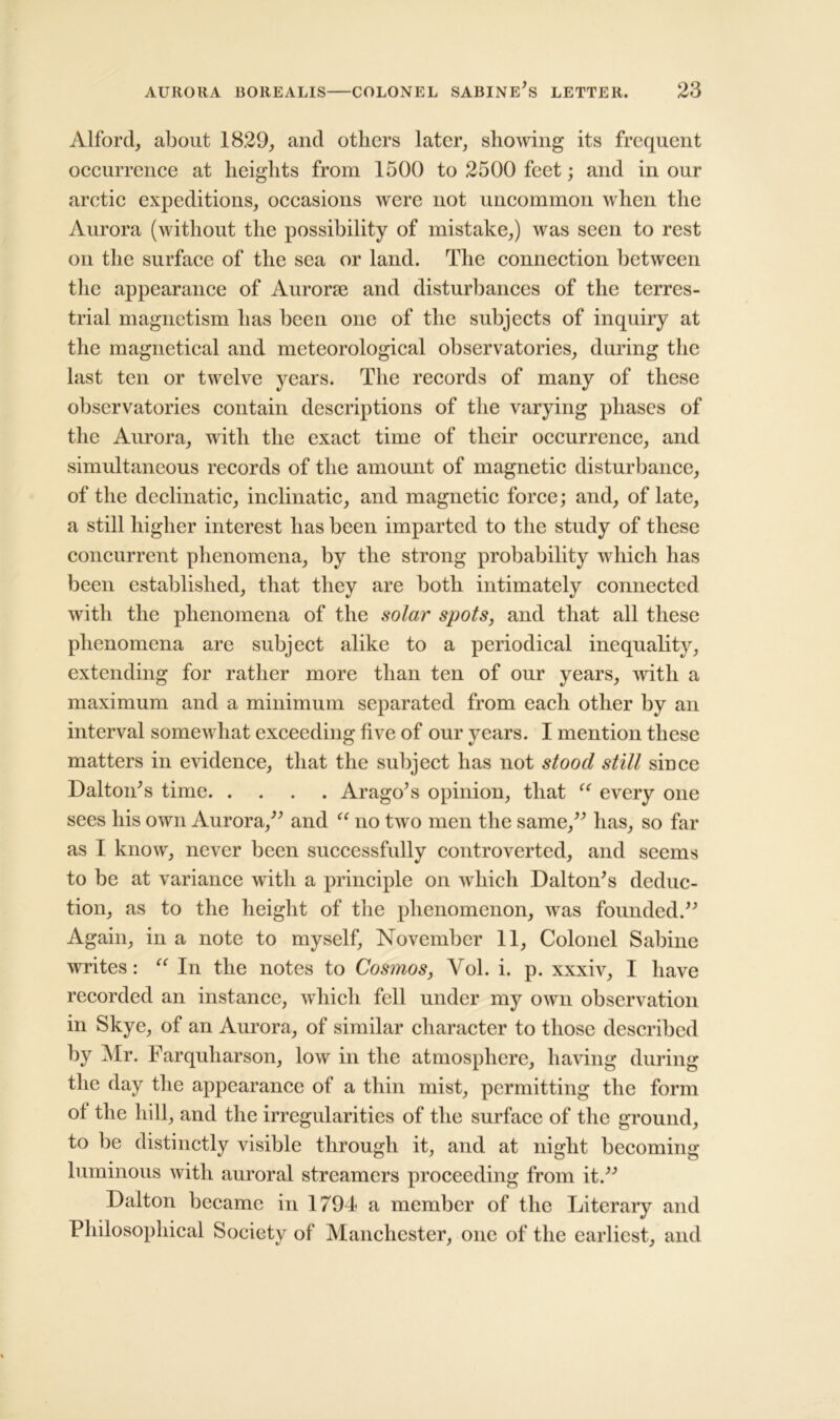 Alford, about 1829, and others later, showing its frequent occurrence at heights from 1500 to 2500 feet; and in our arctic expeditions, occasions were not uncommon when the Aurora (without the possibility of mistake,) was seen to rest on the surface of the sea or land. The connection between the appearance of Aurorae and disturbances of the terres- trial magnetism has been one of the subjects of inquiry at the magnctical and meteorological observatories, during the last ten or twelve years. The records of many of these observatories contain descriptions of the varying phases of the Aurora, with the exact time of their occurrence, and simultaneous records of the amount of magnetic disturbance, of the declinatic, inclinatic, and magnetic force; and, of late, a still higher interest has been imparted to the study of these concurrent phenomena, by the strong probability which has been established, that they are both intimately connected with the phenomena of the solar spots, and that all these phenomena are subject alike to a periodical inequality, extending for rather more than ten of our years, with a maximum and a minimum separated from each other by an interval somewhat exceeding five of our years. I mention these matters in evidence, that the subject has not stood still since Dalton's time Arago's opinion, that “ every one sees his own Aurora,” and “ no two men the same,” has, so far as I know, never been successfully controverted, and seems to be at variance with a principle on Avhich Dalton's deduc- tion, as to the height of the phenomenon, was founded.” Again, in a note to myself, November 11, Colonel Sabine writes: “ In the notes to Cosmos, Vol. i. p. xxxiv, I have recorded an instance, which fell under my own observation in Skye, of an Aurora, of similar character to those described by Mr. Farquharson, low in the atmosphere, having during the day the appearance of a thin mist, permitting the form ot the hill, and the irregularities of the surface of the ground, to be distinctly visible through it, and at night becoming luminous with auroral streamers proceeding from it.” Dalton became in 1794 a member of the Literary and Philosophical Society of Manchester, one of the earliest, and