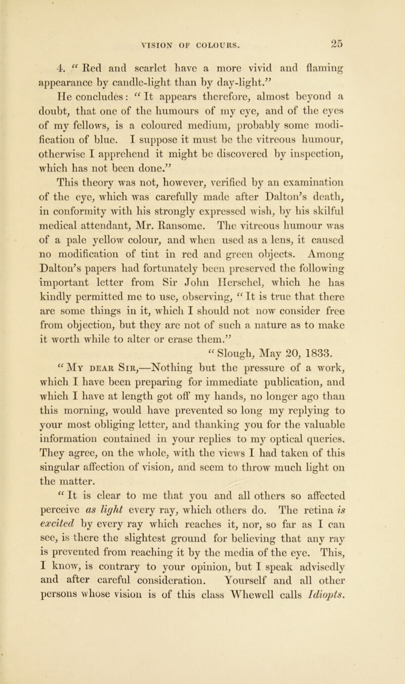 4. “ Red and scarlet have a more vivid and flaming appearance by candle-light than by day-light.” He concludes: “ It appears therefore, almost beyond a doubt, that one of the humours of my eye, and of the eyes of my fellows, is a coloured medium, probably some modi- fication of blue. I suppose it must be the vitreous humour, otherwise I apprehend it might be discovered by inspection, which has not been done.” This theory was not, however, verified by an examination of the eye, which was carefully made after Dalton’s death, in conformity with his strongly expressed wish, by his skilful medical attendant, Mr. Ransome. The vitreous humour was of a pale yellow colour, and when used as a lens, it caused no modification of tint in red and green objects. Among Dalton’s papers had fortunately been preserved the following important letter from Sir John Ilerschel, which he has kindly permitted me to use, observing, “ It is true that there are some things in it, which I should not now consider free from objection, but they are not of such a nature as to make it worth while to alter or erase them.” “ Slough, May 20, 1833. “My dear Sir,—Nothing but the pressure of a work, which I have been preparing for immediate publication, and which I have at length got off my hands, no longer ago than this morning, would have prevented so long my replying to your most obliging letter, and thanking you for the valuable information contained in your replies to my optical queries. They agree, on the whole, with the views I had taken of this singular affection of vision, and seem to throw much light on the matter. “ It is clear to me that you and all others so affected perceive as liylit every ray, which others do. The retina is excited by every ray which reaches it, nor, so far as I can see, is there the slightest ground for believing that any ray is prevented from reaching it by the media of the eye. This, I know, is contrary to your opinion, but I speak advisedly and after careful consideration. Yourself and all other persons whose vision is of this class Whewell calls Idiopts.