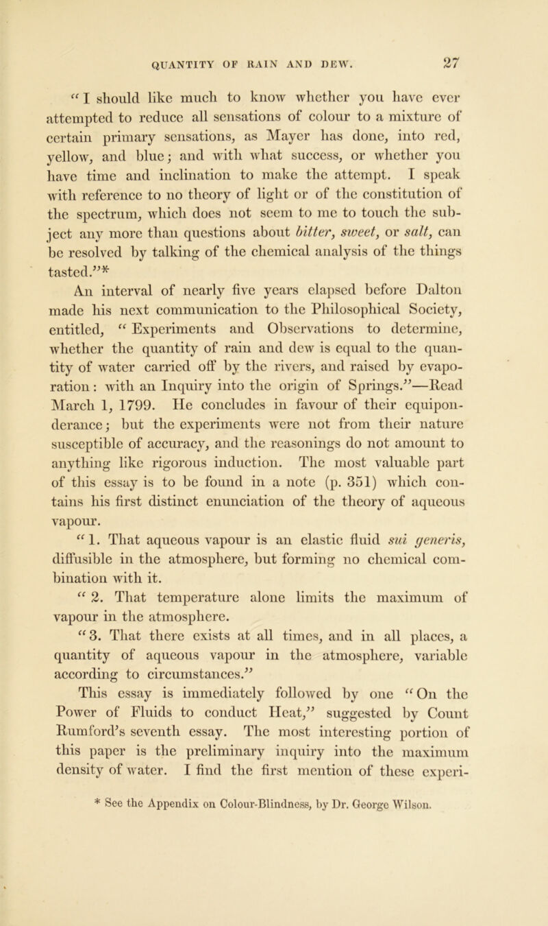 “ I should like much to know whether you have ever attempted to reduce all sensations of colour to a mixture of certain primary sensations, as Mayer has done, into red, yellow, and blue; and with what success, or whether you have time and inclination to make the attempt. I speak with reference to no theory of light or of the constitution of the spectrum, which does not seem to me to touch the sub- ject any more than questions about bitter, sweet, or salt, can be resolved by talking of the chemical analysis of the things tasted.”* An interval of nearly five years elapsed before Dalton made his next communication to the Philosophical Society, entitled, “ Experiments and Observations to determine, whether the quantity of rain and dew is equal to the quan- tity of water carried off by the rivers, and raised by evapo- ration : with an Inquiry into the origin of Springs.”—Read March 1, 1799. He concludes in favour of their equipon- derance; but the experiments were not from their nature susceptible of accuracy, and the reasonings do not amount to anything like rigorous induction. The most valuable part of this essay is to be found in a note (p. 351) which con- tains his first distinct enunciation of the theory of aqueous vapour. “1. That aqueous vapour is an elastic fluid sui generis, diffusible in the atmosphere, but forming no chemical com- bination with it. <c 2. That temperature alone limits the maximum of vapour in the atmosphere. “3. That there exists at all times, and in all places, a quantity of aqueous vapour in the atmosphere, variable according to circumstances.” This essay is immediately followed by one “ On the Power of Fluids to conduct Heat,” suggested by Count Rumford’s seventh essay. The most interesting portion of this paper is the preliminary inquiry into the maximum density of water. I find the first mention of these experi- * See the Appendix on Colour-Blindness, by Dr. George Wilson.