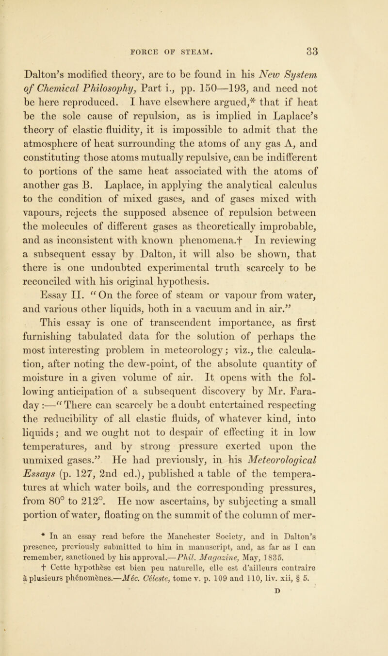 Dalton’s modified theory, are to be found in his New System of Chemical Philosophy, Part i., pp. 150—193, and need not be here reproduced. I have elsewhere argued,* that if heat be the sole cause of repulsion, as is implied in Laplace’s theory of clastic fluidity, it is impossible to admit that the atmosphere of heat surrounding the atoms of any gas A, and constituting those atoms mutually repulsive, can be indifferent to portions of the same heat associated with the atoms of another gas B. Laplace, in applying the analytical calculus to the condition of mixed gases, and of gases mixed with vapours, rejects the supposed absence of repulsion between the molecules of different gases as theoretically improbable, and as inconsistent with known phenomena.f In reviewing a subsequent essay by Dalton, it will also be shown, that there is one undoubted experimental truth scarcely to be reconciled with his original hypothesis. Essay II. “ On the force of steam or vapour from water, and various other liquids, both in a vacuum and in air.” This essay is one of transcendent importance, as first furnishing tabulated data for the solution of perhaps the most interesting problem in meteorology; viz., the calcula- tion, after noting the dew-point, of the absolute quantity of moisture in a given volume of air. It opens with the fol- lowing anticipation of a subsequent discovery by Mr. Fara- day :—“ There can scarcely be a doubt entertained respecting the reducibility of all elastic fluids, of whatever kind, into liquids; and we ought not to despair of effecting it in low temperatures, and by strong pressure exerted upon the unmixed gases.” He had previously, in his Meteorological Essays (p. 127, 2nd ed.), published a table of the tempera- tures at which water boils, and the corresponding pressures, from 80° to 212°. He now ascertains, by subjecting a small portion of water, floating on the summit of the column of mer- * In an essay read before the Manchester Society, and in Dalton’s presence, previously submitted to him in manuscript, and, as far as I can remember, sanctioned by his approval.—Phil. Magazine, May, 1835. f Cette hypothbse est bien peu naturelle, elle est d’ailleurs contraire aplusieurs phenomknes.—Mec. Celeste, tome v. p. 109 and 110, liv. xii, § 5. D