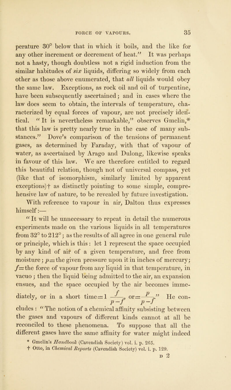 perature 30° below that in which it boils, and the like for any other increment or decrement of heat.” It was perhaps not a hasty, though doubtless not a rigid induction from the similar habitudes of six liquids, differing so widely from each other as those above enumerated, that all liquids would obey the same law. Exceptions, as rock oil and oil of turpentine, have been subsequently ascertained; and in cases where the law does seem to obtain, the intervals of temperature, cha- racterized by equal forces of vapour, are not precisely iden- tical. “ It is nevertheless remarkable,” observes Gmelin,* that this law is pretty nearly true in the case of many sub- stances.” Dove's comparison of the tensions of permanent gases, as determined by Faraday, with that of vapour of water, as ascertained by Arago and Dulong, likewise speaks in favour of this law. We are therefore entitled to regard this beautiful relation, though not of universal compass, yet (like that of isomorphism, similarly limited by apparent exceptions)! as distinctly pointing to some simple, compre- hensive law of nature, to be revealed by future investigation. With reference to vapour in air, Dalton thus expresses himself:— “ It will be unnecessary to repeat in detail the numerous experiments made on the various liquids in all temperatures from 32° to 212°; as the results of all agree in one general rule or principle, which is this : let 1 represent the space occupied by any kind of air of a given temperature, and free from moisture; ^rrtlie given pressure upon it in inches of mercury; /=the force of vapour from any liquid in that temperature, in vacuo ; then the liquid being admitted to the air, an expansion ensues, and the space occupied by the air becomes imme- ■P -p diately, or in a short timers 1 -' ---, or=-^—>” He con- P-f P-J eludes : “ The notion of a chemical affinity subsisting between the gases and vapours of different kinds cannot at all be reconciled to these phenomena. To suppose that all the different gases have the same affinity for water might indeed * Gmelin’s Handbook (Cavendish Society) vol. i. p. 265. + Otto, in Chemical Reports (Cavendish Society) vol. i. p. 129. I)