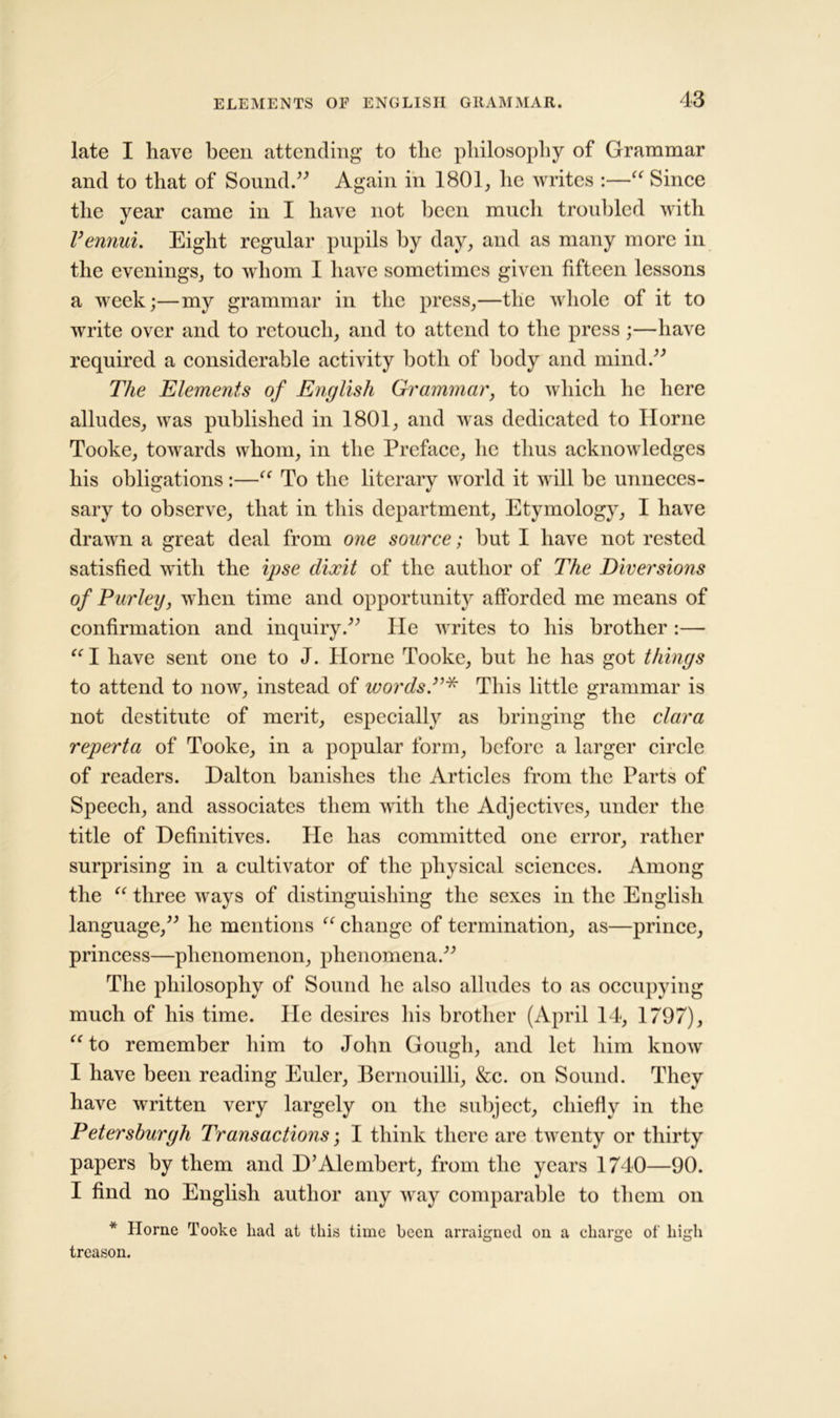 late I have been attending to the philosophy of Grammar and to that of Sound.” Again in 1801, he writes :—“ Since the year came in I have not been much troubled with Vennui. Eight regular pupils by day, and as many more in the evenings, to whom I have sometimes given fifteen lessons a week;—my grammar in the press,—the whole of it to write over and to retouch, and to attend to the press;—have required a considerable activity both of body and mind.” The Elements of English Grammar, to which he here alludes, was published in 1801, and was dedicated to Horne Tooke, towards whom, in the Preface, lie thus acknowledges his obligations:—“ To the literary world it will be unneces- sary to observe, that in this department, Etymology, I have drawn a great deal from one source; but I have not rested satisfied with the ipse clixit of the author of The Diversions of Turley, when time and opportunity afforded me means of confirmation and inquiry.” He writes to his brother :— “ I have sent one to J. Horne Tooke, but he has got things to attend to now, instead of words.”* This little grammar is not destitute of merit, especially as bringing the clara reperta of Tooke, in a popular form, before a larger circle of readers. Dalton banishes the Articles from the Parts of Speech, and associates them with the Adjectives, under the title of Definitives. He has committed one error, rather surprising in a cultivator of the physical sciences. Among the “ three ways of distinguishing the sexes in the English language,” lie mentions “ change of termination, as—prince, princess—phenomenon, phenomena.” The philosophy of Sound lie also alludes to as occupying much of his time. He desires his brother (April 14, 1797), “to remember him to John Gough, and let him know I have been reading Euler, Bernouilli, &c. on Sound. They have written very largely on the subject, chiefly in the Petersburgh Transactions; I think there are twenty or thirty papers by them and D’Alembert, from the years 1740—90. I find no English author any May comparable to them on * Horne Tooke had at this time been arraigned on a charge of high treason.