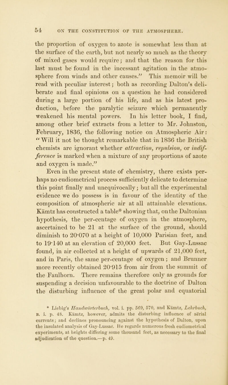 the proportion of oxygen to azote is somewhat less than at the surface of the earth, but not nearly so much as the theory of mixed gases wrould require; and that the reason for this last must be found in the incessant agitation in the atmo- sphere from winds and other causes.” This memoir will be read with peculiar interest; both as recording Dalton’s deli- berate and final opinions on a question he had considered during a large portion of his life, and as his latest pro- duction, before the paralytic seizure which permanently weakened his mental powers. In his letter book, I find, among other brief extracts from a letter to Mr. Johnston, February, 1836, the following notice on Atmospheric Air: “Will it not be thought remarkable that in 1836 the British chemists are ignorant whether attraction, repulsion, or indif- ference is marked when a mixture of any proportions of azote and oxygen is made.” Even in the present state of chemistry, there exists per- haps no eudiometrical process sufficiently delicate to determine this point finally and unequivocally; but all the experimental evidence we do possess is in favour of the identity of the composition of atmospheric air at all attainable elevations. Kamtz has constructed a table* showing that, on the Daltonian hypothesis, the per-centage of oxygen in the atmosphere, ascertained to be 21 at the surface of the ground, should diminish to 20'070 at a height of 10,000 Parisian feet, and to 19T40 at an elevation cf 20,000 feet. But Gav-Lussac found, in air collected at a height of upwards of 21,000 feet, and in Paris, the same per-centage of oxygen ; and Brunner more recently obtained 20915 from air from the summit of the Faulhorn. There remains therefore only as grounds for suspending a decision unfavourable to the doctrine of Dalton the disturbing influence of the great polar and equatorial * Liebig’s Handworterbuch, vol. i. pp. 569, 570, and Kamtz, Lehrbuch, b. i. p. 48. Kamtz, however, admits the disturbing influence of aerial currents; and declines pronouncing against the hypothesis of Dalton, upon the insulated analysis of Gay-Lussac. He regards numerous fresh eudiometrical experiments, at heights differing some thousand feet, as necessary to the final adjudication of the question.—p. 49.